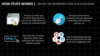 HOW STUFF WORKS | UM SITE EM WORDPRESS COM ALTA QUALIDADE
Precaver é melhor que
remediar! Evite que erros
ocorram em PROD, force-os a
ocorrer em ambiente de QA
Brinque com elementos
interativos. Pop-ups, players de
áudio/vídeo, links externos,
galerias, etc
Teste cada link, tire todos
becos sem saída. Links
quebrados são irritantes e
afastam usuários
Faça Crossbrowsing e garanta
que seu site funcione em boa
parte dos navegadores web
 