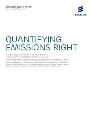 ericsson White paper
284 23-3193 Uen | February 2013




Quantifying
emissions right
a holistic approach to assessing
the climate-positive effects of ICT
A holistic methodology is necessary for assessing the potential reduction of CO2e emissions. Life cycle
assessment (LCA) is a well-established method and can be used for comparing emissions created in different
scenarios. Standardized LCA methods can be used to identify solutions with the lowest CO2e emissions.
They provide society as a whole with the methods to assess a large number of possible solutions, to quantify
the magnitude of potential reductions, and to show where these reductions could take place.
 