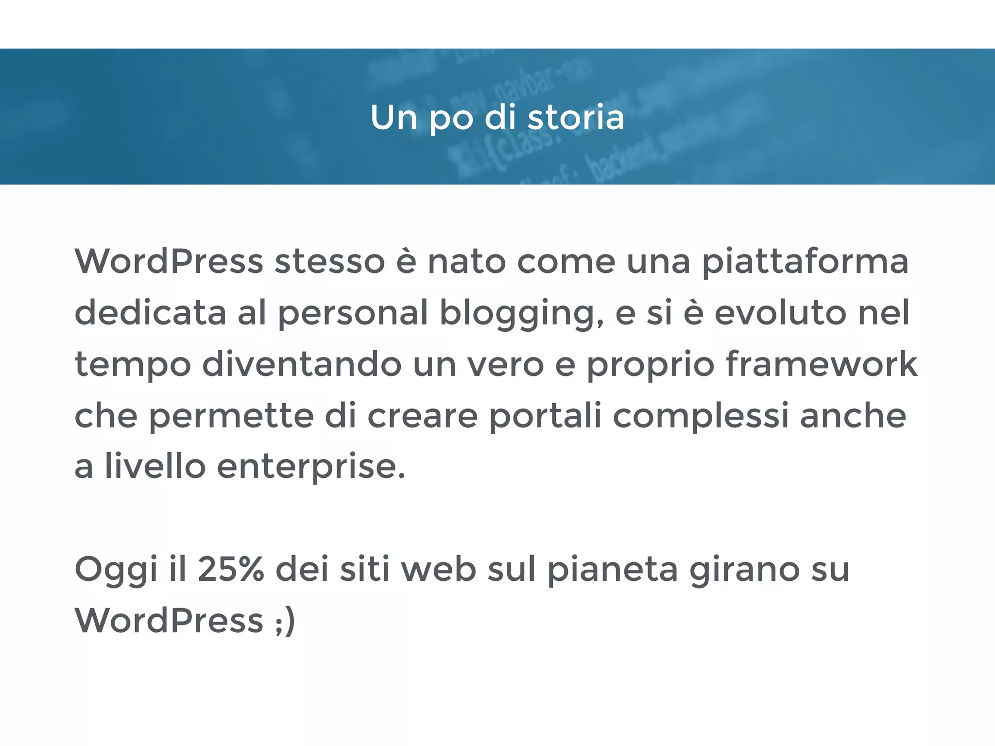 Un po di storia
WordPress stesso è nato come una piattaforma
dedicata al personal blogging, e si è evoluto nel
tempo diventando un vero e proprio framework
che permette di creare portali complessi anche
a livello enterprise.
Oggi il 25% dei siti web sul pianeta girano su
WordPress ;)
 