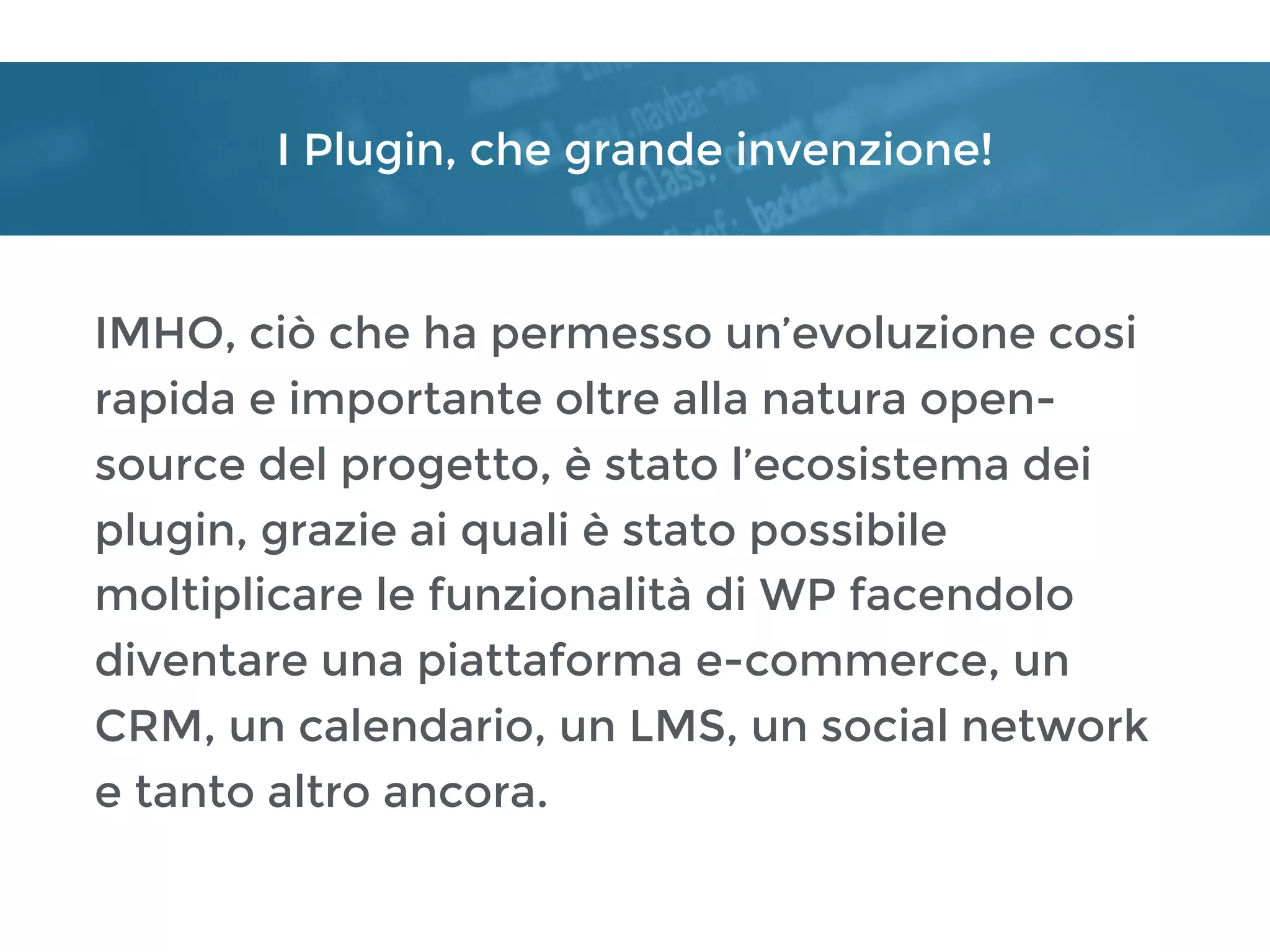 I Plugin, che grande invenzione!
IMHO, ciò che ha permesso un’evoluzione cosi
rapida e importante oltre alla natura open-
source del progetto, è stato l’ecosistema dei
plugin, grazie ai quali è stato possibile
moltiplicare le funzionalità di WP facendolo
diventare una piattaforma e-commerce, un
CRM, un calendario, un LMS, un social network
e tanto altro ancora.
 
