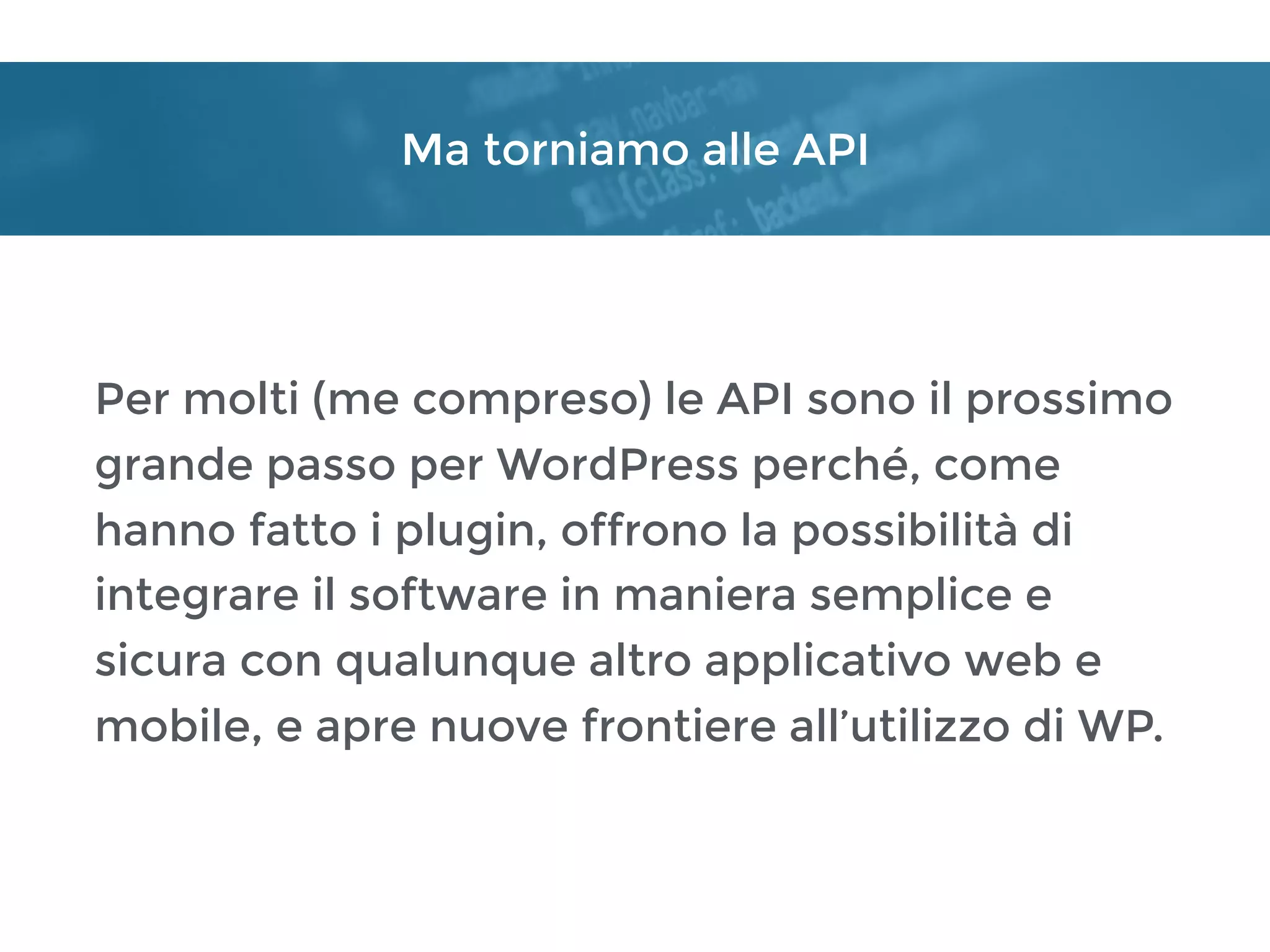 Ma torniamo alle API
Per molti (me compreso) le API sono il prossimo
grande passo per WordPress perché, come
hanno fatto i plugin, offrono la possibilità di
integrare il software in maniera semplice e
sicura con qualunque altro applicativo web e
mobile, e apre nuove frontiere all’utilizzo di WP.
 