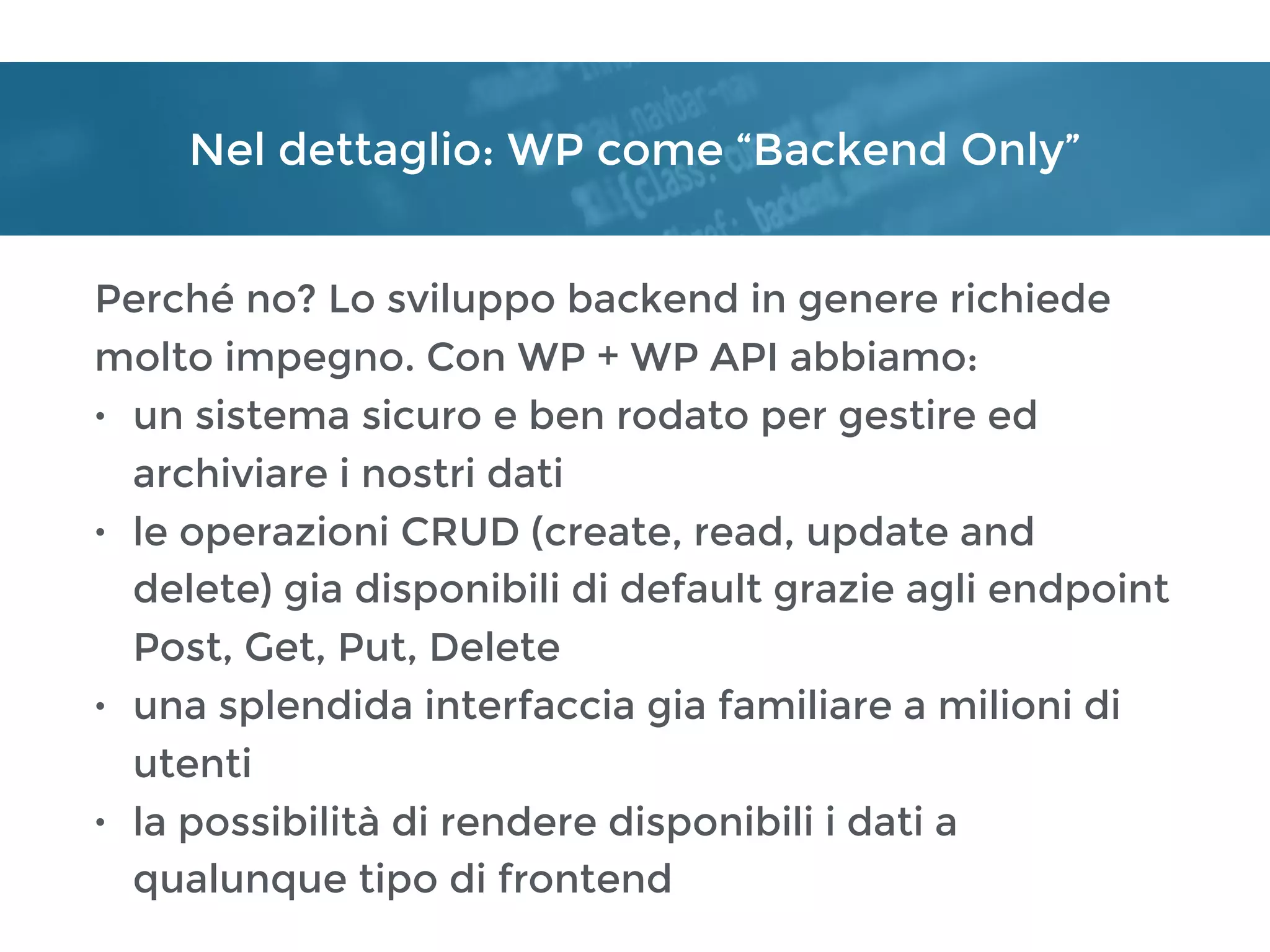Nel dettaglio: WP come “Backend Only”
Perché no? Lo sviluppo backend in genere richiede
molto impegno. Con WP + WP API abbiamo:
• un sistema sicuro e ben rodato per gestire ed
archiviare i nostri dati
• le operazioni CRUD (create, read, update and
delete) gia disponibili di default grazie agli endpoint
Post, Get, Put, Delete
• una splendida interfaccia gia familiare a milioni di
utenti
• la possibilità di rendere disponibili i dati a
qualunque tipo di frontend
 