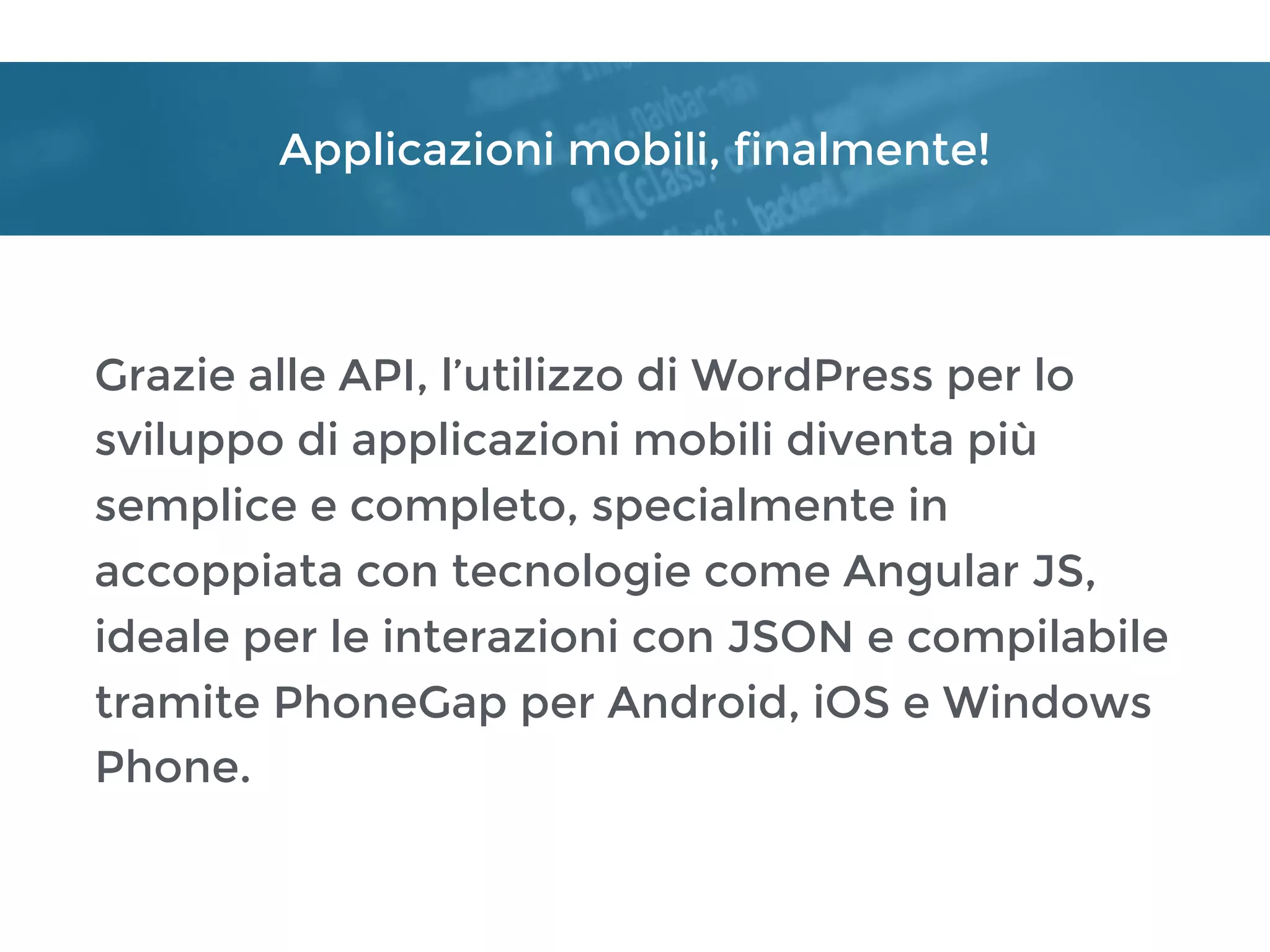 Applicazioni mobili, finalmente!
Grazie alle API, l’utilizzo di WordPress per lo
sviluppo di applicazioni mobili diventa più
semplice e completo, specialmente in
accoppiata con tecnologie come Angular JS,
ideale per le interazioni con JSON e compilabile
tramite PhoneGap per Android, iOS e Windows
Phone.
 