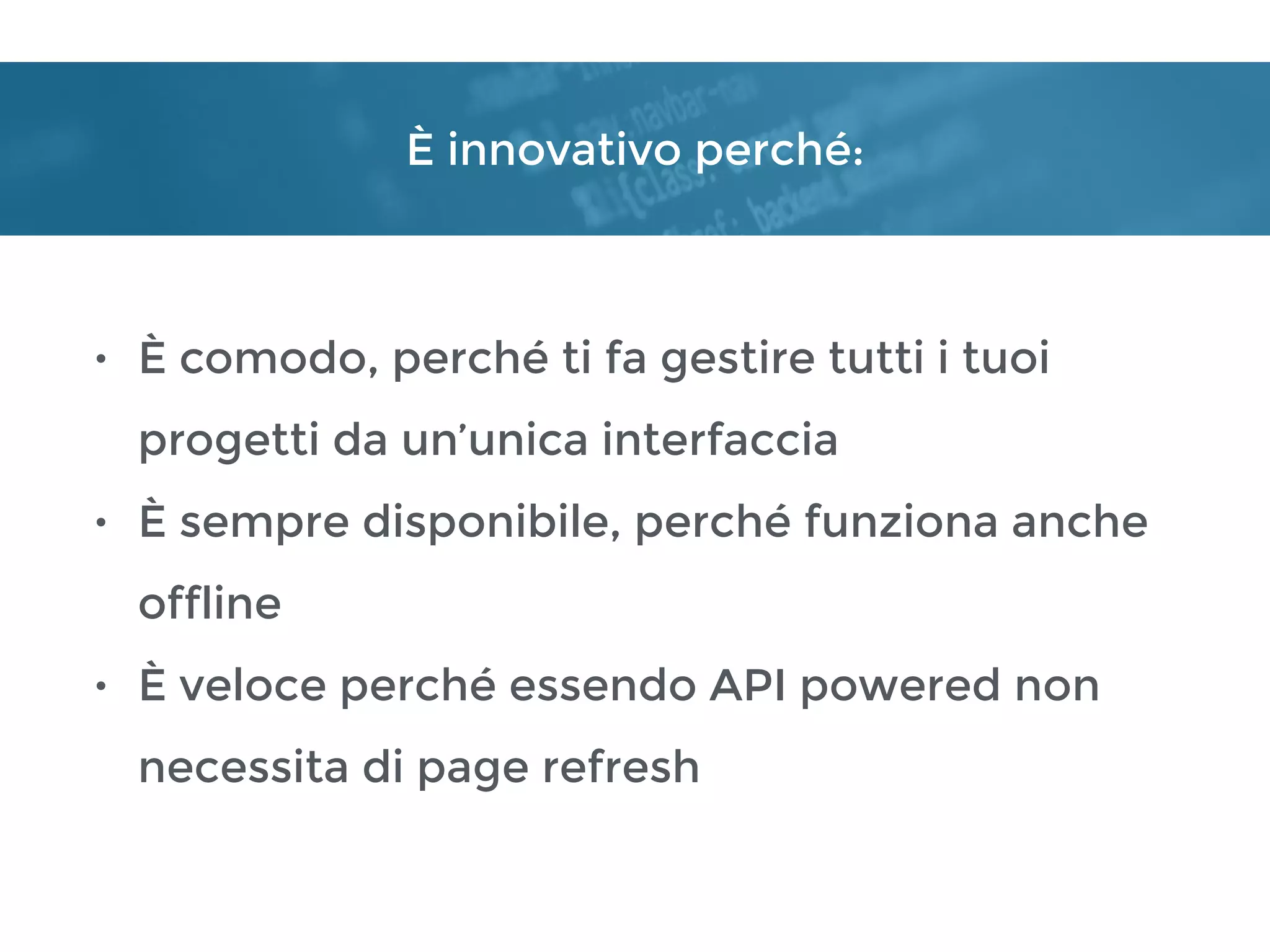 È innovativo perché:
• È comodo, perché ti fa gestire tutti i tuoi
progetti da un’unica interfaccia
• È sempre disponibile, perché funziona anche
offline
• È veloce perché essendo API powered non
necessita di page refresh
 