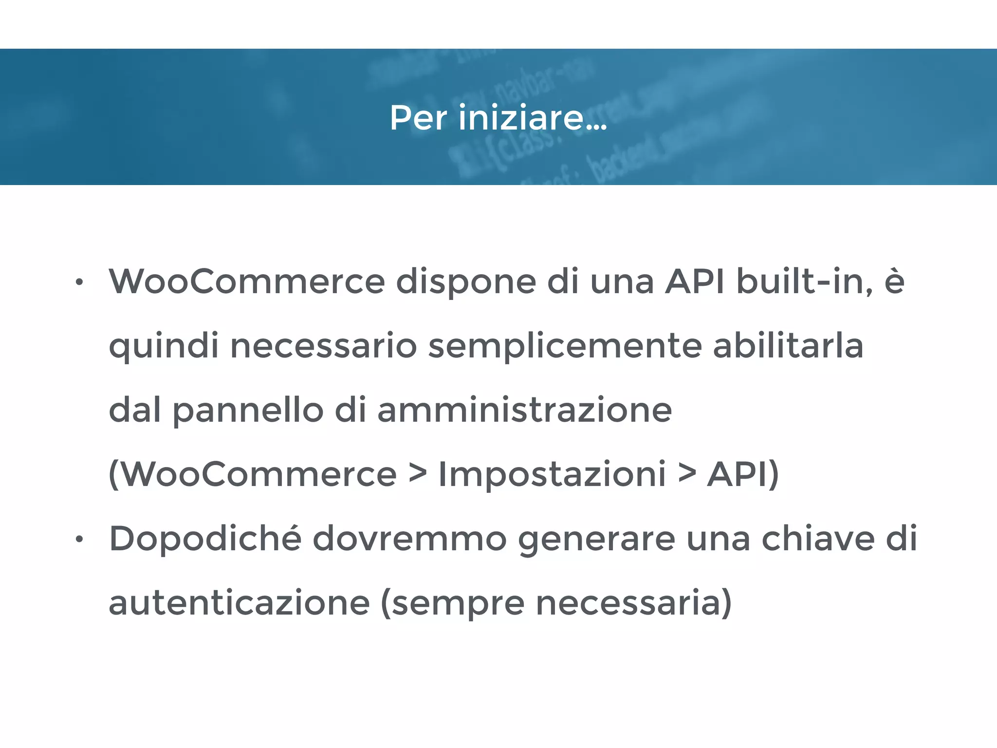 Per iniziare…
• WooCommerce dispone di una API built-in, è
quindi necessario semplicemente abilitarla
dal pannello di amministrazione 
(WooCommerce > Impostazioni > API)
• Dopodiché dovremmo generare una chiave di
autenticazione (sempre necessaria)
 
