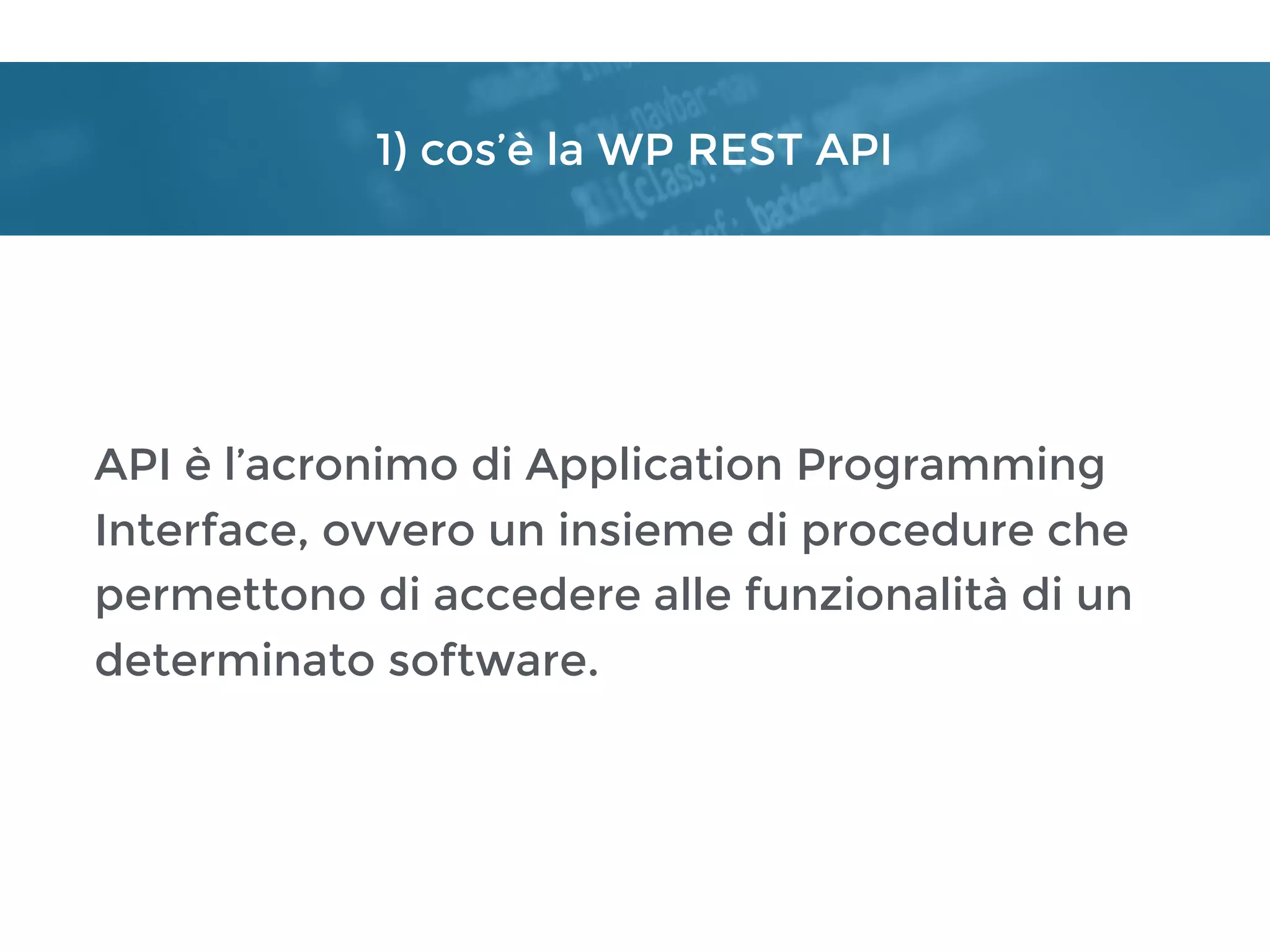 1) cos’è la WP REST API
API è l’acronimo di Application Programming
Interface, ovvero un insieme di procedure che
permettono di accedere alle funzionalità di un
determinato software.
 