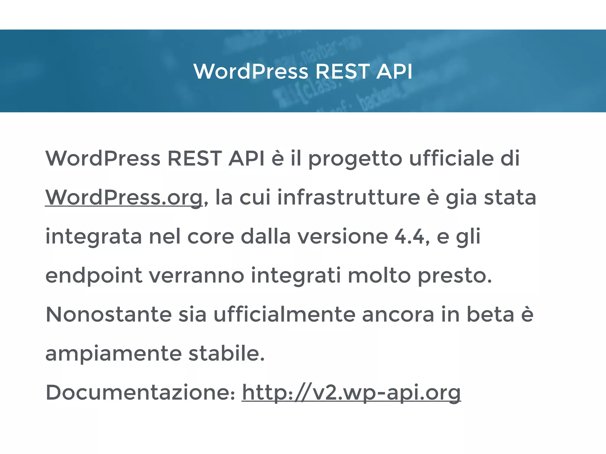 WordPress REST API
WordPress REST API è il progetto ufficiale di
WordPress.org, la cui infrastrutture è gia stata
integrata nel core dalla versione 4.4, e gli
endpoint verranno integrati molto presto.
Nonostante sia ufficialmente ancora in beta è
ampiamente stabile.
Documentazione: http://v2.wp-api.org
 