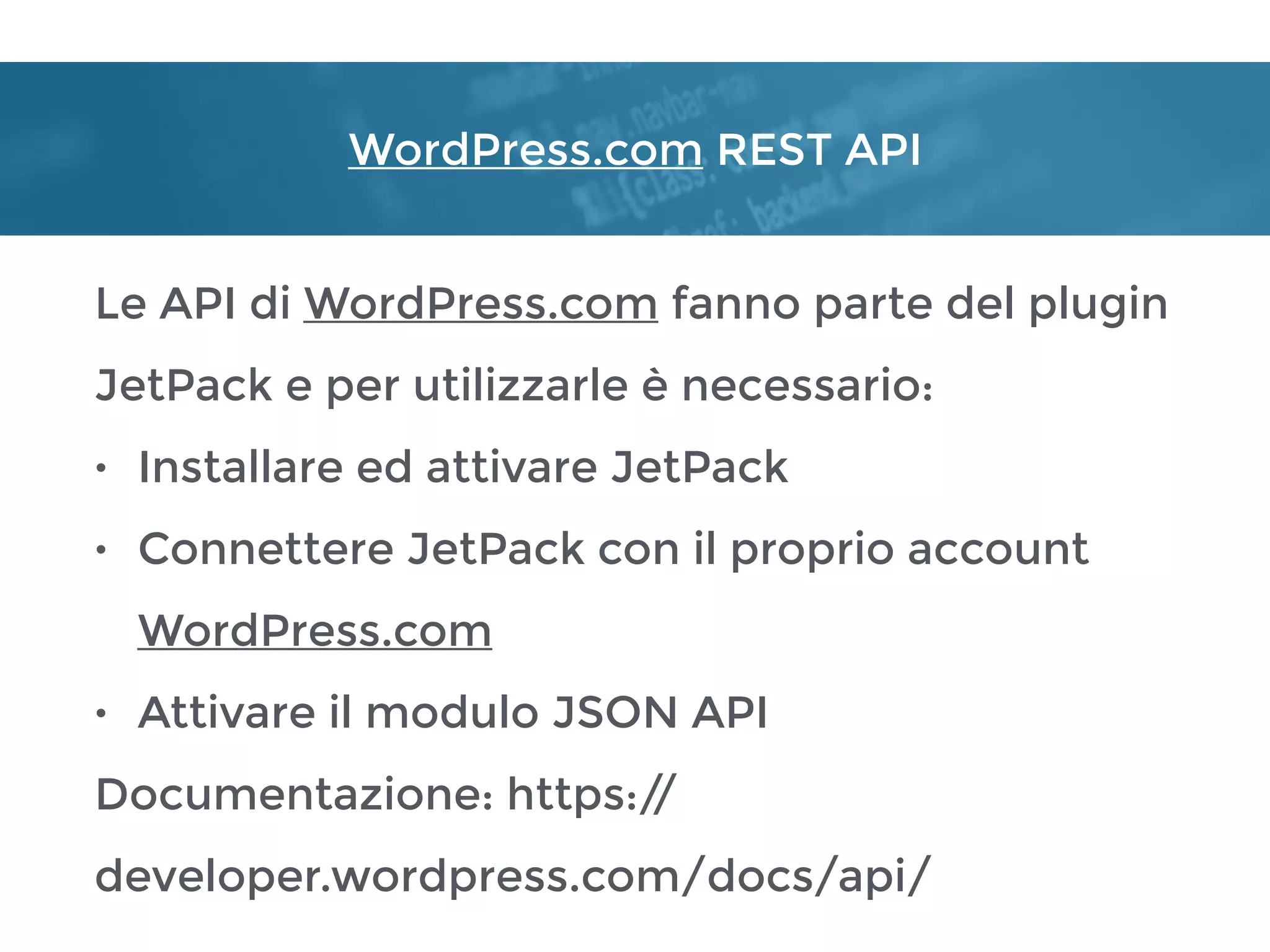 WordPress.com REST API
Le API di WordPress.com fanno parte del plugin
JetPack e per utilizzarle è necessario:
• Installare ed attivare JetPack
• Connettere JetPack con il proprio account
WordPress.com
• Attivare il modulo JSON API
Documentazione: https://
developer.wordpress.com/docs/api/
 
