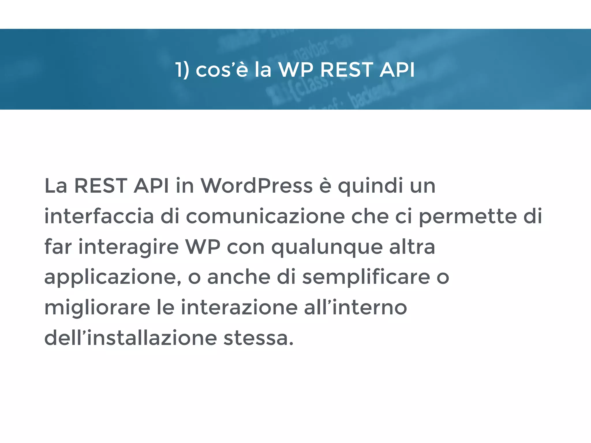 1) cos’è la WP REST API
La REST API in WordPress è quindi un
interfaccia di comunicazione che ci permette di
far interagire WP con qualunque altra
applicazione, o anche di semplificare o
migliorare le interazione all’interno
dell’installazione stessa.
 