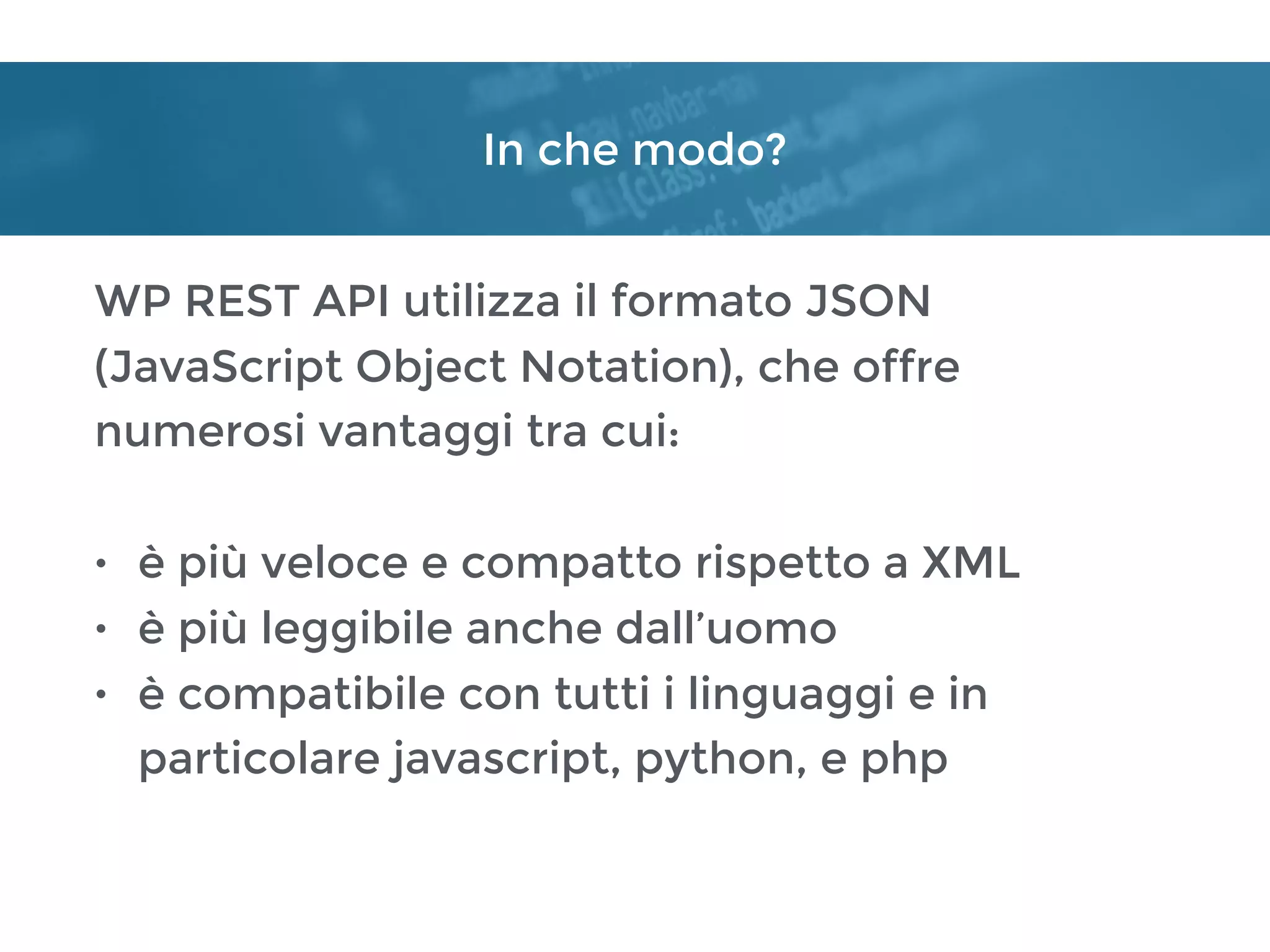 In che modo?
WP REST API utilizza il formato JSON
(JavaScript Object Notation), che offre
numerosi vantaggi tra cui:
• è più veloce e compatto rispetto a XML
• è più leggibile anche dall’uomo
• è compatibile con tutti i linguaggi e in
particolare javascript, python, e php
 
