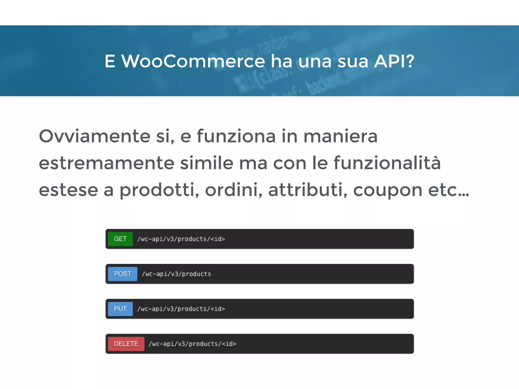 E WooCommerce ha una sua API?
Ovviamente si, e funziona in maniera
estremamente simile ma con le funzionalità
estese a prodotti, ordini, attributi, coupon etc…
 