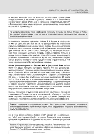 9www.russiancouncil.ru
не нацелена на подрыв проектов, играющих ключевую роль с точки зрения
интересов России, в частности созданного 1 января 2015 г. Евразийского
экономического союза (ЕАЭС). Она не направлена ни против ШОС, где КНР
и Россия остаются ключевыми игроками, ни против системы коллективной
безопасности в рамках ОДКБ.
В совместном заявлении президента России В.В. Путина и председате-
ля КНР Си Цзиньпина от 8 мая 2015 г. «О сотрудничестве по сопряжению
строительства Евразийского экономического союза и Экономического пояса
Шелкового пути» говорится о поиске путей эффективного взаимодействия
трех проектов – ЕАЭС, ШОС и ЭПШП. Очевидно, что на центральноазиат-
ском треке необходимо учитывать интересы не только России и Китая, но в
первую очередь самих стран региона в плане обеспечения экономического
развития и политической стабильности. Кроме того, необходимы эффек-
тивные форматы многостороннего и двустороннего сотрудничества, в том
числе и с внешними для Центральной Азии игроками.
Общие принципы партнерства России и КНР в Центральной Азии. Каковы
могут быть общие принципы партнерства России и КНР в их центральноа-
зиатской политике? Некоторые из этих принципов сформулированы в доку-
менте «Концепция и План действий по содействию совместному строитель-
ству «Экономического пояса Шелкового пути» и «Морского Шелкового пути
XXI века»», который был опубликован китайским руководством 28 марта
2015 г. Речь в нем идет о «гармоничной инклюзивности», продвижении
«цивилизационной толерантности», уважении выбора каждой страной пути
и модели развития, укреплении межцивилизационного диалога, поиске
общего при имеющихся различиях, совмещении и накоплении, мирном
сосуществовании, совместном созидании и процветании1
.
Важным принципом сотрудничества должно быть комплексное понимание
взаимосвязи проблем безопасности и политической стабильности с пробле-
мами социально-экономического и культурного развития. Очевидно, что
наибольшие трансграничные угрозы безопасности, имеющие особое значе-
ние с точки зрения интересов России и КНР, исходят от «несостоявших-
ся» (failed) или «хрупких» (fragile) государств. В конечном итоге основным
критерием эффективности сотрудничества Москвы и Пекина в Центральной
1
Концепция и План действий по содействию совместному строительству «Экономического пояса Шел-
кового пути» и «Морского Шелкового пути XXI века» / Государственный комитет по развитию и ре-
форме, Министерство иностранных дел, Министерство коммерции КНР (публикуется по поручению
Госсовета КНР). Пекин, 2015 (неофициальный перевод с китайского).
На центральноазиатском треке необходимо учитывать интересы не только России и Китая,
но в первую очередь самих стран региона в плане обеспечения экономического развития и
политической стабильности.
Важным принципом сотрудничества должно быть комплексное понимание взаимосвязи
проблем безопасности и политической стабильности с проблемами социально-экономического
и культурного развития.
1. ОБЩИЕ ИНТЕРЕСЫ И ПРИНЦИПЫ СОТРУДНИЧЕСТВА РОССИИ И КИТАЯ
В ЦЕНТРАЛЬНОЙ АЗИИ
 