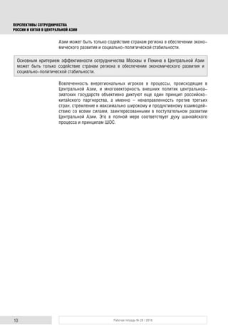 10 Рабочая тетрадь № 28 / 2016
ПЕРСПЕКТИВЫ СОТРУДНИЧЕСТВА
РОССИИ И КИТАЯ В ЦЕНТРАЛЬНОЙ АЗИИ
Азии может быть только содействие странам региона в обеспечении эконо-
мического развития и социально-политической стабильности.
Вовлеченность внерегиональных игроков в процессы, происходящие в
Центральной Азии, и многовекторность внешних политик центральноа-
зиатских государств объективно диктуют еще один принцип российско-
китайского партнерства, а именно – ненаправленность против третьих
стран, стремление к максимально широкому и продуктивному взаимодей-
ствию со всеми силами, заинтересованными в поступательном развитии
Центральной Азии. Это в полной мере соответствует духу шанхайского
процесса и принципам ШОС.
Основным критерием эффективности сотрудничества Москвы и Пекина в Центральной Азии
может быть только содействие странам региона в обеспечении экономического развития и
социально-политической стабильности.
 