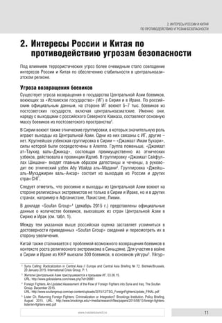 11www.russiancouncil.ru
Под влиянием террористических угроз более очевидным стало совпадение
интересов России и Китая по обеспечению стабильности в центральноази-
атском регионе.
Угроза возвращения боевиков
Существует угроза возвращения в государства Центральной Азии боевиков,
воюющих за «Исламское государство» (ИГ) в Сирии и в Ираке. По россий-
ским официальным данным, на стороне ИГ воюют 5–7 тыс. боевиков из
постсоветских государств, включая центральноазиатские. Именно они,
наряду с выходцами с российского Северного Кавказа, составляют основную
массу боевиков из постсоветского пространства2
.
В Сирии воюют также этнические группировки, в которых значительную роль
играют выходцы из Центральной Азии. Одни из них связаны с ИГ, другие –
нет. Крупнейшая узбекская группировка в Сирии – «Джамаат Имам Бухари»,
силы которой были сосредоточены в Алеппо. Группа поменьше, «Джамаат
ат-Таухид валь-Джихад», состоящая преимущественно из этнических
узбеков, действовала в провинции Идлиб. В группировку «Джамаат Сайфул-
лах Шишани» входят главным образом дагестанцы и чеченцы, а руково-
дит ею этнический узбек Абу Убайда аль-Мадани3
. Группировка «Джейш-
аль-Мухаджирин валь-Ансар» состоит из выходцев из России и других
стран СНГ.
Следует отметить, что россияне и выходцы из Центральной Азии воюют на
стороне религиозных экстремистов не только в Сирии и Ираке, но и в других
странах, например в Афганистане, Пакистане, Ливии.
В докладе «Soufan Group»4
(декабрь 2015 г.) представлены официальные
данные о количестве боевиков, выехавших из стран Центральной Азии в
Сирию и Ирак (см. табл. 1).
Между тем указанная выше российская оценка заставляет усомниться в
достоверности приведенных «Soufan Group» сведений и пересмотреть их в
сторону увеличения.
Китай также сталкивается с проблемой возможного возвращения боевиков в
контексте роста религиозного экстремизма в Синьцзяне. Для участия в войне
в Сирии и Ираке из КНР выехали 300 боевиков, в основном уйгуры5
. Уйгур-
2
Syria Calling: Radicalization in Central Asia // Europe and Central Asia Brieﬁng № 72. Bishkek/Brussels,
20 January 2015. International Crisis Group. P. 1.
3
Жители Центральной Азии прислушиваются к призывам ИГ. 03.06.15.
URL: http://www.golosislama.com/news.php?id=26861
4
Foreign Fighters. An Updated Assessment of the Flow of Foreign Fighters into Syria and Iraq. The Soufan
Group. December 2015.
URL: http://www.soufangroup.com/wp-content/uploads/2015/12/TSG_ForeignFightersUpdate_FINAL.pdf
5
Lister Ch. Returning Foreign Fighters: Criminalization or Integration? Brookings Institution. Policy Brieﬁng,
August 2015. URL: http://www.brookings.edu/~/media/research/ﬁles/papers/2015/08/13-foreign-ﬁghters-
lister/en-ﬁghters-web.pdf
2. Интересы России и Китая по
противодействию угрозам безопасности
2. ИНТЕРЕСЫ РОССИИ И КИТАЯ
ПО ПРОТИВОДЕЙСТВИЮ УГРОЗАМ БЕЗОПАСНОСТИ
 