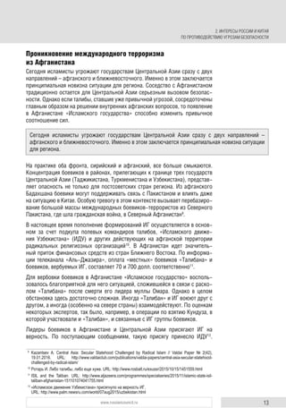 13www.russiancouncil.ru
Проникновение международного терроризма
из Афганистана
Сегодня исламисты угрожают государствам Центральной Азии сразу с двух
направлений – афганского и ближневосточного. Именно в этом заключается
принципиальная новизна ситуации для региона. Соседство с Афганистаном
традиционно остается для Центральной Азии серьезным вызовом безопас-
ности. Однако если талибы, ставшие уже привычной угрозой, сосредоточены
главным образом на решении внутренних афганских вопросов, то появление
в Афганистане «Исламского государства» способно изменить привычное
соотношение сил.
На практике оба фронта, сирийский и афганский, все больше смыкаются.
Концентрация боевиков в районах, прилегающих к границе трех государств
Центральной Азии (Таджикистана, Туркменистана и Узбекистана), представ-
ляет опасность не только для постсоветских стран региона. Из афганского
Бадахшана боевики могут поддерживать связь с Пакистаном и влиять даже
на ситуацию в Китае. Особую тревогу в этом контексте вызывает перебазиро-
вание большой массы международных боевиков-террористов из Северного
Пакистана, где шла гражданская война, в Северный Афганистан9
.
В настоящее время пополнение формирований ИГ осуществляется в основ-
ном за счет подкупа полевых командиров талибов, «Исламского движе-
ния Узбекистана» (ИДУ) и других действующих на афганской территории
радикальных религиозных организаций10
. В Афганистан идет значитель-
ный приток финансовых средств из стран Ближнего Востока. По информа-
ции телеканала «Аль-Джазира», оплата «местных» боевиков «Талибана» и
боевиков, вербуемых ИГ, составляет 70 и 700 долл. соответственно11
.
Для вербовки боевиков в Афганистане «Исламское государство» восполь-
зовалось благоприятной для него ситуацией, сложившейся в связи с раско-
лом «Талибана» после смерти его лидера муллы Омара. Однако в целом
обстановка здесь достаточно сложная. Иногда «Талибан» и ИГ воюют друг с
другом, а иногда (особенно на севере страны) взаимодействуют. По оценкам
некоторых экспертов, так было, например, в операции по взятию Кундуза, в
которой участвовали и «Талибан», и связанные с ИГ группы боевиков.
Лидеры боевиков в Афганистане и Центральной Азии присягают ИГ на
верность. По поступающим сообщениям, такую присягу принесло ИДУ12
.
9
Kazantsev А. Сentral Аsia: Secular Statehood Challenged by Radical Islam // Valdai Paper № 2(42),
19.01.2016. URL: http://www.valdaiclub.com/publications/valdai-papers/central-asia-secular-statehood-
challenged-by-radical-islam/
10
Ротарь И. Либо талибы, либо еще хуже. URL: http://www.rosbalt.ru/exussr/2015/10/15/1451559.html
11
ISIL and the Taliban. URL: http://www.aljazeera.com/programmes/specialseries/2015/11/islamic-state-isil-
taliban-afghanistan-151101074041755.html
12
«Исламское движение Узбекистана» присягнуло на верность ИГ.
URL: http://www.palm.newsru.com/world/07aug2015/uzbekistan.html
Сегодня исламисты угрожают государствам Центральной Азии сразу с двух направлений –
афганского и ближневосточного. Именно в этом заключается принципиальная новизна ситуации
для региона.
2. ИНТЕРЕСЫ РОССИИ И КИТАЯ
ПО ПРОТИВОДЕЙСТВИЮ УГРОЗАМ БЕЗОПАСНОСТИ
 