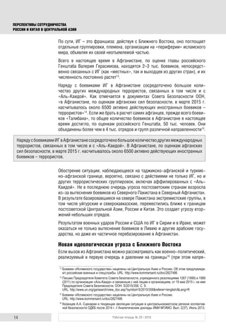 14 Рабочая тетрадь № 28 / 2016
ПЕРСПЕКТИВЫ СОТРУДНИЧЕСТВА
РОССИИ И КИТАЯ В ЦЕНТРАЛЬНОЙ АЗИИ
По сути, ИГ – это франшиза: действуя с Ближнего Востока, оно поглощает
отдельные группировки, племена, организации на «периферии» исламского
мира, объявляя их своей неотъемлемой частью.
Всего в настоящее время в Афганистане, по оценке главы российского
Генштаба Валерия Герасимова, находятся 2–3 тыс. боевиков, непосредст-
венно связанных с ИГ (как «местных», так и выходцев из других стран), и их
численность постоянно растет13
.
Наряду с боевиками ИГ в Афганистане сосредоточено большое коли-
чество других международных террористов, связанных в том числе и с
«Аль-Каидой». Как отмечается в документах Совета Безопасности ООН,
«в Афганистане, по оценкам афганских сил безопасности, в марте 2015 г.
насчитывалось около 6500 активно действующих иностранных боевиков –
террористов»14
. Если же брать в расчет самих афганцев, прежде всего боеви-
ков «Талибана», то общее количество боевиков в Афганистане в настоящее
время достигло, по оценкам российского Генштаба, 50 тыс. человек. Они
объединены более чем в 4 тыс. отрядов и групп различной направленности15
.
Обострение ситуации, наблюдающееся на таджикско-афганской и туркме-
но-афганской границе, вероятно, связано с действиями не только ИГ, но и
других террористических группировок, включая аффилированных с «Аль-
Каидой». Не в последнюю очередь угроза постсоветским странам возросла
из-за вытеснения боевиков из Северного Пакистана в Северный Афганистан.
В результате базировавшиеся на севере Пакистана экстремистские группы, в
том числе уйгурские и северокавказские, переместились ближе к границам
постсоветской Центральной Азии, России и Китая. Это создает угрозу втор-
жений небольших отрядов.
Результатом военных ударов России и США по ИГ в Сирии и в Ираке, может
оказаться не только вытеснение боевиков в Ливию и другие арабские госу-
дарства, но даже их частичное перебазирование в Афганистан.
Новая идеологическая угроза с Ближнего Востока
Если вызов из Афганистана можно рассматривать как военно-политический,
реализуемый в первую очередь в давлении на границы16
(при этом напря-
13
Боевики «Исламского государства» нацелены на Центральную Азию и Россию. Об этом предупрежда-
ют российские военные и спецслужбы. URL: http://www.kommersant.ru/doc/2827486
14
Письмо Председателя Комитета Совета Безопасности, учрежденного резолюциями 1267 (1999) и 1989
(2011) по организации «Аль-Каида» и связанным с ней лицам и организациям, от 19 мая 2015 г. на имя
Председателя Совета Безопасности. ООН. S/2015/358. С. 9.
URL: http://www.un.org/ga/search/view_doc.asp?symbol=S/2015/358&referer=/english/&Lang=R
15
Боевики «Исламского государства» нацелены на Центральную Азию и Россию.
URL: http://www.kommersant.ru/doc/2827486
16
Казанцев А.А. Сценарии и тенденции эволюции ситуации в центральноазиатском регионе коллектив-
ной безопасности ОДКБ после 2014 г. // Аналитические доклады ИМИ МГИМО. Вып. 2(37). Июль 2013.
НарядусбоевикамиИГвАфганистанесосредоточенобольшоеколичестводругихмеждународных
террористов, связанных в том числе и с «Аль-Каидой». В Афганистане, по оценкам афганских
сил безопасности, в марте 2015 г. насчитывалось около 6500 активно действующих иностранных
боевиков – террористов.
 
