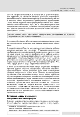 15www.russiancouncil.ru
женность на границах может быть вызвана не только действиями афган-
ских террористов, но и активностью местных криминальных группировок,
борьбой за контроль над потоками контрабанды и наркотрафиком), то вызов
с Ближнего Востока представляется преимущественно идеологическим.
Это во многом затрудняет выбор средств реагирования на него. Появле-
ние такого нового влиятельного игрока, как ИГ, обладающего уникальными
финансовыми возможностями, обширными контролируемыми территория-
ми и проектом «халифата», обусловило особую притягательность исламист-
ского призыва к джихаду.
В отличие от «Аль-Каиды», ИГ открыто вышло в современный мир не только
как террористическая организация, но и как квазигосударственное образо-
вание.
В странах Центральной Азии, где для значительной части общества проблемы
ценностных ориентиров стоят очень остро, у ИГ оказалось немало сторонни-
ков. Присоединение новых адептов к этой террористической структуре отнюдь
не всегда связано с их желанием заработать, хотя в вербовке денежные
соображения играют не последнюю роль. Известно достаточно много случаев,
когда на войну отправлялись представители относительно зажиточных слоев,
для которых был важен именно идейный и ценностный выбор. Есть и примеры
людей, имевших собственный средний бизнес и поехавших в Сирию и Ирак,
чтобы передать деньги на нужды экстремистских группировок17
.
С точки зрения безопасности России особую актуальность приобретает
проблема трудовых мигрантов. Гастарбайтеры, миллионами отправляю-
щиеся на заработки в Россию, относятся к группе риска. По наблюдениям
экспертов, «на российских базарах ислам становится важным средством
организации жизни, обеспечивает гигиену и мораль. Именно через ислам
таджикские мужчины18
превращают унизительный опыт своей работы в пози-
тивные ценности верующих людей. Мечети становятся центральным местом
социальной, образовательной и политической активности»19
. Закрытые
сообщества трудовых мигрантов, не соприкасающиеся или слабо сопри-
касающиеся с российским социумом, культурно далекие от него, часто
превращаются в объект джихадистской пропаганды. Процесс возвращения
трудовых мигрантов на родину, ускорившийся в связи с экономическим
кризисом в России, в таком контексте служит дополнительным источником
радикализации общества.
Внутренние вызовы стабильности
центральноазиатских государств
Опасность представляет деятельность экстремистов в самих центральноази-
атских государствах: индоктринация населения ведется в мечетях, подполь-
17
Маликов К. URL: http://www.islamsng.com/authors/Malikov/9334 01.07.2015
18
Речь может идти и о других этнических группах.
19
Roshe S. The Role of Islam in the Lives of Central Asian Migrants in Moscow // CERIA Brief. October 2014. № 2.
Вызов с Ближнего Востока представляется преимущественно идеологическим. Это во многом
затрудняет выбор средств реагирования на него.
2. ИНТЕРЕСЫ РОССИИ И КИТАЯ
ПО ПРОТИВОДЕЙСТВИЮ УГРОЗАМ БЕЗОПАСНОСТИ
 