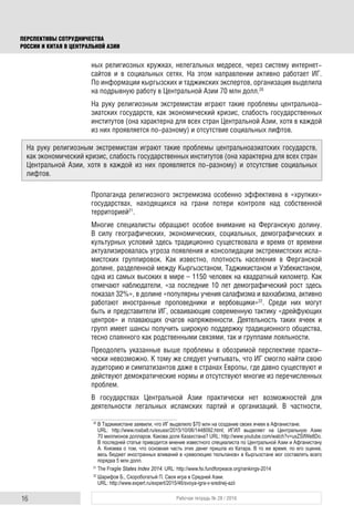 16 Рабочая тетрадь № 28 / 2016
ПЕРСПЕКТИВЫ СОТРУДНИЧЕСТВА
РОССИИ И КИТАЯ В ЦЕНТРАЛЬНОЙ АЗИИ
ных религиозных кружках, нелегальных медресе, через систему интернет-
сайтов и в социальных сетях. На этом направлении активно работает ИГ.
По информации кыргызских и таджикских экспертов, организация выделила
на подрывную работу в Центральной Азии 70 млн долл.20
На руку религиозным экстремистам играют такие проблемы центральноа-
зиатских государств, как экономический кризис, слабость государственных
институтов (она характерна для всех стран Центральной Азии, хотя в каждой
из них проявляется по-разному) и отсутствие социальных лифтов.
Пропаганда религиозного экстремизма особенно эффективна в «хрупких»
государствах, находящихся на грани потери контроля над собственной
территорией21
.
Многие специалисты обращают особое внимание на Ферганскую долину.
В силу географических, экономических, социальных, демографических и
культурных условий здесь традиционно существовала и время от времени
актуализировалась угроза появления и консолидации экстремистских исла-
мистских группировок. Как известно, плотность населения в Ферганской
долине, разделенной между Кыргызстаном, Таджикистаном и Узбекистаном,
одна из самых высоких в мире – 1150 человек на квадратный километр. Как
отмечают наблюдатели, «за последние 10 лет демографический рост здесь
показал 32%», в долине «популярны учения салафизма и ваххабизма, активно
работают иностранные проповедники и вербовщики»22
. Среди них могут
быть и представители ИГ, осваивающие современную тактику «дрейфующих
центров» и плавающих очагов напряженности. Деятельность таких ячеек и
групп имеет шансы получить широкую поддержку традиционного общества,
тесно спаянного как родственными связями, так и группами лояльности.
Преодолеть указанные выше проблемы в обозримой перспективе практи-
чески невозможно. К тому же следует учитывать, что ИГ смогло найти свою
аудиторию и симпатизантов даже в странах Европы, где давно существуют и
действуют демократические нормы и отсутствуют многие из перечисленных
проблем.
В государствах Центральной Азии практически нет возможностей для
деятельности легальных исламских партий и организаций. В частности,
20
В Таджикистане заявили, что ИГ выделило $70 млн на создание своих ячеек в Афганистане.
URL: http://www.rosbalt.ru/exussr/2015/10/06/1448092.html; ИГИЛ выделяет на Центральную Азию
70 миллионов долларов. Какова доля Казахстана? URL: http://www.youtube.com/watch?v=uxZSifWe8Do.
В последней статье приводится мнение известного специалиста по Центральной Азии и Афганистану
А. Князева о том, что основная часть этих денег пришла из Катара. В то же время, по его оценке,
весь бюджет иностранных вливаний в «революцию тюльпанов» в Кыргызстане мог составлять всего
порядка 5 млн долл.
21
The Fragile States Index 2014. URL: http://www.fsi.fundforpeace.org/rankings-2014
22
Шарифов Б., Скоробогатый П. Своя игра в Средней Азии.
URL: http://www.expert.ru/expert/2015/46/svoya-igra-v-srednej-azii
На руку религиозным экстремистам играют такие проблемы центральноазиатских государств,
как экономический кризис, слабость государственных институтов (она характерна для всех стран
Центральной Азии, хотя в каждой из них проявляется по-разному) и отсутствие социальных
лифтов.
 