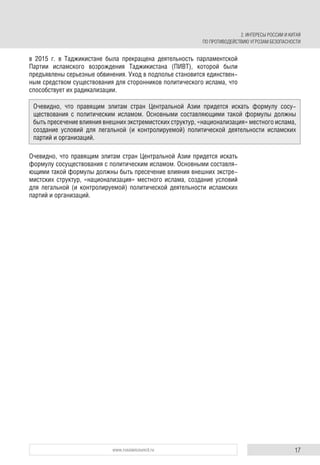 17www.russiancouncil.ru
в 2015 г. в Таджикистане была прекращена деятельность парламентской
Партии исламского возрождения Таджикистана (ПИВТ), которой были
предъявлены серьезные обвинения. Уход в подполье становится единствен-
ным средством существования для сторонников политического ислама, что
способствует их радикализации.
Очевидно, что правящим элитам стран Центральной Азии придется искать
формулу сосуществования с политическим исламом. Основными составля-
ющими такой формулы должны быть пресечение влияния внешних экстре-
мистских структур, «национализация» местного ислама, создание условий
для легальной (и контролируемой) политической деятельности исламских
партий и организаций.
Очевидно, что правящим элитам стран Центральной Азии придется искать формулу сосу-
ществования с политическим исламом. Основными составляющими такой формулы должны
быть пресечение влияния внешних экстремистских структур, «национализация» местного ислама,
создание условий для легальной (и контролируемой) политической деятельности исламских
партий и организаций.
2. ИНТЕРЕСЫ РОССИИ И КИТАЯ
ПО ПРОТИВОДЕЙСТВИЮ УГРОЗАМ БЕЗОПАСНОСТИ
 