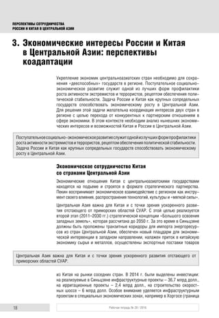 18 Рабочая тетрадь № 28 / 2016
ПЕРСПЕКТИВЫ СОТРУДНИЧЕСТВА
РОССИИ И КИТАЯ В ЦЕНТРАЛЬНОЙ АЗИИ
Укрепление экономик центральноазиатских стран необходимо для сохра-
нения «дееспособных» государств в регионе. Поступательное социально-
экономическое развитие служит одной из лучших форм профилактики
роста активности экстремистов и террористов, рецептом обеспечения поли-
тической стабильности. Задача России и Китая как крупных сопредельных
государств способствовать экономическому росту в Центральной Азии.
Для решения этой задачи желательна координация интересов двух стран в
регионе с целью перехода от конкурентных к партнерским отношениям в
сфере экономики. В этом контексте необходим анализ нынешних экономи-
ческих интересов и возможностей Китая и России в Центральной Азии.
Экономическое сотрудничество Китая
со странами Центральной Азии
Экономические отношения Китая с центральноазиатскими государствами
находятся на подъеме и строятся в формате стратегического партнерства.
Пекин воспринимает экономическое взаимодействие с регионом как инстру-
мент своего влияния, распространения технологий, культуры и «мягкой силы».
Центральная Азия важна для Китая и с точки зрения ускоренного разви-
тия отстающего от приморских областей СУАР. С этой целью реализуется
второй этап (2011–2030 гг.) стратегической концепции «Большого освоения
западных земель», которая рассчитана до 2050 г. За это время в Синьцзяне
должны быть проложены транзитные коридоры для импорта энергоресур-
сов из стран Центральной Азии, обеспечен новый плацдарм для экономи-
ческой интервенции в западном направлении, налажен приток в китайскую
экономику сырья и металлов, осуществлены экспортные поставки товаров
из Китая на рынки соседних стран. В 2014 г. были выделены инвестиции:
на реализуемые в Синьцзяне инфраструктурные проекты – 36,7 млрд долл.,
на ирригационные проекты – 2,4 млрд долл., на строительство скорост-
ных шоссе – 6 млрд долл. Особое внимание уделяется инфраструктурным
проектам в специальных экономических зонах, например в Хоргосе (граница
3. Экономические интересы России и Китая
в Центральной Азии: перспективы
коадаптации
Поступательноесоциально-экономическоеразвитиеслужитоднойизлучшихформпрофилактики
ростаактивностиэкстремистовитеррористов,рецептомобеспеченияполитическойстабильности.
Задача России и Китая как крупных сопредельных государств способствовать экономическому
росту в Центральной Азии.
Центральная Азия важна для Китая и с точки зрения ускоренного развития отстающего от
приморских областей СУАР.
 