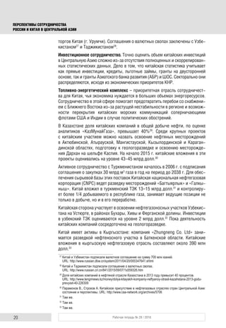 20 Рабочая тетрадь № 28 / 2016
ПЕРСПЕКТИВЫ СОТРУДНИЧЕСТВА
РОССИИ И КИТАЯ В ЦЕНТРАЛЬНОЙ АЗИИ
торгов Китая (г. Урумчи). Соглашения о валютных свопах заключены с Узбе-
кистаном27
и Таджикистаном28
.
Инвестиционное сотрудничество. Точно оценить объем китайских инвестиций
в Центральную Азию сложно из-за отсутствия полноценных и скоррелирован-
ных статистических данных. Дело в том, что китайская статистика учитывает
как прямые инвестиции, кредиты, льготные займы, гранты на двусторонней
основе, так и гранты Азиатского банка развития (АБР) и ШОС. Секторально они
распределяются, исходя из экономических приоритетов КНР.
Топливно-энергетический комплекс – приоритетная отрасль сотрудничест-
ва для Китая, чья экономика нуждается в больших объемах энергоресурсов.
Сотрудничество в этой сфере помогает предотвратить перебои со снабжени-
ем с Ближнего Востока из-за растущей нестабильности в регионе и возмож-
ности перекрытия китайских морских коммуникаций соперничающими
флотами США и Индии в случае политических обострений.
В Казахстане доля китайских компаний в общей добыче нефти, по оценке
аналитиков «КазМунайГаза», превышает 40%29
. Среди крупных проектов
с китайским участием можно назвать освоение нефтяных месторождений
в Актюбинской, Атырауской, Мангистауской, Кызылординской и Караган-
динской областях, подготовку к геологоразведке и освоению месторожде-
ния Дархан на шельфе Каспия. На начало 2015 г. китайские вложения в эти
проекты оценивались на уровне 43–45 млрд долл.30
Активное сотрудничество с Туркменистаном началось в 2006 г. с подписания
соглашения о закупках 30 млрд м3
газа в год на период до 2038 г. Для обес-
печения сырьевой базы этих поставок Китайская национальная нефтегазовая
корпорация (CNPC) ведет разведку месторождений «Багтыярлык» и «Галкы-
ныш». Китай вложил в туркменский ТЭК 13–15 млрд долл.31
и контролиру-
ет более 1/4 добываемого в республике газа, занимает ведущие позиции не
только в добыче, но и в его переработке.
Китайская сторона участвует в освоении нефтегазоносных участков Узбекис-
тана на Устюрте, в районах Бухары, Хивы и Ферганской долины. Инвестиции
в узбекский ТЭК оцениваются на уровне 2 млрд долл.32
Пока деятельность
китайских компаний сосредоточена на геологоразведке.
Китай имеет активы в Кыргызстане: компания «Zhungneng Co. Ltd» зани-
мается разведкой нефтеносного участка в Баткенской области. Китайские
вложения в кыргызскую нефтегазовую отрасль составляют около 390 млн
долл.33
27
Китай и Узбекистан подписали валютное соглашение на сумму 700 млн юаней.
URL: http://www.russian.dbw.cn/system/2011/04/20/000347641.shtml
28
Китай и Таджикистан подписали соглашение о валютных свопах.
URL: http://www.russian.cri.cn/841/2015/09/07/1s559326.htm
29
Доля китайских компаний в нефтяной отрасли Казахстана в 2013 году превысит 40 процентов.
URL: http://www.tengrinews.kz/money/dolya-kitayskih-kompaniy-neftyanoy-otrasli-kazahstana-2013-godu-
prevyisit-40-226309
30
Парамонов В., Строков А. Китайское присутствие в нефтегазовых отраслях стран Центральной Азии:
состояние и перспективы. URL: http://www.caa-network.org/archives/5706
31
Там же.
32
Там же.
33
Там же.
 