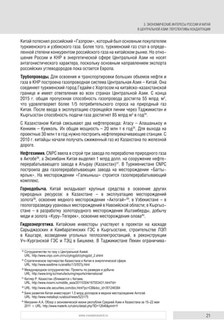 21www.russiancouncil.ru
Китай потеснил российский «Газпром», который был основным покупателем
туркменского и узбекского газа. Более того, туркменский газ стал в опреде-
ленной степени конкурентом российского газа на китайском рынке. Но отно-
шения России и КНР в энергетической сфере Центральной Азии не носят
антагонистического характера, поскольку основным направлением экспорта
российских углеводородов пока остается Европа.
Трубопроводы. Для освоения и транспортировки больших объемов нефти и
газа в КНР построена газопроводная система Центральная Азия – Китай. Она
соединяет туркменский город Гедайм с Хоргосом на китайско-казахстанской
границе и имеет ответвления во всех странах Центральной Азии. C конца
2015 г. общая пропускная способность газопровода достигла 55 млрд м3
,
что удовлетворяет более 1/5 потребительского спроса на природный газ
Китая. После ввода в эксплуатацию строящейся линии через Таджикистан и
Кыргызстан способность подачи газа достигнет 85 млрд м3
в год34
.
С Казахстаном Китай связывают два нефтепровода: Атасу – Алашанькоу и
Кенкияк – Кумколь. Их общая мощность – 20 млн т в год35
. Для выхода на
проектные 30 млн т в год нужно построить нефтеперекачивающие станции. С
2010 г. китайцы начали получать сжиженный газ из Казахстана по железной
дороге.
Нефтехимия. CNPC ввела в строй три завода по переработке природного газа
в Актобе36
, а Эксимбанк Китая выделил 1 млрд долл. на сооружение нефте-
перерабатывающего завода в Атырау (Казахстан)37
. В Туркменистане CNPC
построила два газоперерабатывающих завода на месторождении «Багты-
ярлык». На месторождении «Галкыныш» строится газоперерабатывающий
комплекс.
Горнодобыча. Китай вкладывает крупные средства в освоение других
природных ресурсов: в Казахстане – в эксплуатацию месторождений
золота38
, освоение медного месторождения «Актогай»39
; в Узбекистане – в
геологоразведку урановых месторождений в Навоийской области; в Кыргыз-
стане – в разработку золоторудного месторождения Иштамберды, добычу
меди и золота «Куру-Тегерек», освоение месторождения олова40
.
Гидроэнергетика. Китайские инвесторы участвуют в проектах на каскаде
Cарыджазских и Камбаратинских ГЭС в Кыргызстане, строительстве ЛЭП
в Кашгаре, возведении угольных теплоэлектростанций, в реконструкции
Уч-Курганской ГЭС и ТЭЦ в Бишкеке. В Таджикистане Пекин ограничива-
34
Сотрудничество по газу с Центральной Азией.
URL: http://www.cnpc.com.cn/ru/zytrqgdzt/zytrqgdzt_2.shtml
35
Стратегическое партнерство Казахстана и Китая в энергетической сфере.
URL: http://www.easttime.ru/analitic/1/3/557p.html
36
Международное сотрудничество. Проекты по разведке и добыче.
URL: http://www.kmg.kz/manufacturing/reports/international/
37
Катлер Р. Казахстан сближается с Китаем.
URL: http://www.inosmi.ru/middle_asia/20110304/167053431.html?id=
38
URL: http://www.site.securities.com/doc.html?pc=CB&doc_id=351246384
39
Банк развития Китая инвестирует 1,5 млрд долларов в медное месторождение Актогай.
URL: http://www.metallopt.ru/about/news/523175
40
Мигранян А.А. Обзор о экономической жизни республик Средней Азии и Казахстана за 15–22 мая
2011 г. URL: http://www.materik.ru/rubric/detail.php?ID=12646&print=Y
3. ЭКОНОМИЧЕСКИЕ ИНТЕРЕСЫ РОССИИ И КИТАЯ
В ЦЕНТРАЛЬНОЙ АЗИИ: ПЕРСПЕКТИВЫ КОАДАПТАЦИИ
 