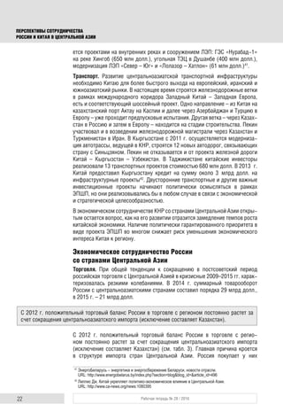 22 Рабочая тетрадь № 28 / 2016
ПЕРСПЕКТИВЫ СОТРУДНИЧЕСТВА
РОССИИ И КИТАЯ В ЦЕНТРАЛЬНОЙ АЗИИ
ется проектами на внутренних реках и сооружением ЛЭП: ГЭС «Нурабад-1»
на реке Хингоб (650 млн долл.), угольная ТЭЦ в Душанбе (400 млн долл.),
модернизация ЛЭП «Север – Юг» и «Лолазор – Хатлон» (61 млн долл.)41
.
Транспорт. Развитие центральноазиатской транспортной инфраструктуры
необходимо Китаю для более быстрого выхода на европейский, иранский и
южноазиатский рынки. В настоящее время строятся железнодорожные ветки
в рамках международного коридора Западный Китай – Западная Европа,
есть и соответствующий шоссейный проект. Одно направление – из Китая на
казахстанский порт Актау на Каспии и далее через Азербайджан и Турцию в
Европу – уже проходит предпусковые испытания. Другая ветка – через Казах-
стан в Россию и затем в Европу – находится на стадии строительства. Пекин
участвовал и в возведении железнодорожной магистрали через Казахстан и
Туркменистан в Иран. В Кыргызстане с 2011 г. осуществляется модерниза-
ция автотрассы, ведущей в КНР, строятся 12 новых автодорог, связывающих
страну с Синьцзяном. Пекин не отказывается и от проекта железной дороги
Китай – Кыргызстан – Узбекистан. В Таджикистане китайские инвесторы
реализовали 13 транспортных проектов стоимостью 680 млн долл. В 2013 г.
Китай предоставил Кыргызстану кредит на сумму около 3 млрд долл. на
инфраструктурные проекты42
. Двусторонние транспортные и другие важные
инвестиционные проекты начинают политически осмысляться в рамках
ЭПШП, но они реализовывались бы в любом случае в связи с экономической
и стратегической целесообразностью.
В экономическом сотрудничестве КНР со странами Центральной Азии откры-
тым остается вопрос, как на его развитии отразится замедление темпов роста
китайской экономики. Наличие политически гарантированного приоритета в
виде проекта ЭПШП во многом снижает риск уменьшения экономического
интереса Китая к региону.
Экономическое сотрудничество России
со странами Центральной Азии
Торговля. При общей тенденции к сокращению в постсоветский период
российская торговля с Центральной Азией в кризисные 2009–2015 гг. харак-
теризовалась резкими колебаниями. В 2014 г. суммарный товарооборот
России с центральноазиатскими странами составил порядка 29 млрд долл.,
в 2015 г. – 21 млрд долл.
С 2012 г. положительный торговый баланс России в торговле с регио-
ном постоянно растет за счет сокращения центральноазиатского импорта
(исключение составляет Казахстан) (см. табл. 3). Главная причина кроется
в структуре импорта стран Центральной Азии. Россия покупает у них
41
ЭнергоБеларусь – энергетика и энергосбережение Беларуси, новости отрасли.
URL: http://www.energobelarus.by/index.php?section=blog&blog_id=&article_id=496
42
Лиллис Дж. Китай укрепляет политико-экономическое влияние в Центральной Азии.
URL: http://www.ca-news.org/news:1080395
С 2012 г. положительный торговый баланс России в торговле с регионом постоянно растет за
счет сокращения центральноазиатского импорта (исключение составляет Казахстан).
 