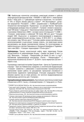 25www.russiancouncil.ru
ТЭК. Наибольшее количество российских инвестиций вложено в добычу
энергоресурсов Центральной Азии. «ЛУКОЙЛ» в 1995–2014 гг. инвестировал
более 7 млрд долл. в 7 добывающих проектов в Казахстане, что составля-
ет 10% от общего объема добычи в стране49
. «РН-Эксплорейшн», дочер-
нее предприятие «Роснефти», с 2005 г. разрабатывает с «КазМунайГазом»
пограничное месторождение «Курмангазы» на шельфе Каспия. Признаков
углеводородов разведка пока не выявила50
. «Газпром» вложил в казахстан-
ский ТЭК более 1 млрд долл.51
Накопленный объем инвестиций «ЛУКОЙЛА»
в экономику Узбекистана с 2004 г. составил около 2,5 млрд долл.52
С 2006 г.
«Газпром» инвестировал в узбекский ТЭК более 400 млн долл.53
Концерн
владеет ОАО «Кыргызгаз» и занимается геологоразведкой и модерниза-
цией газораспределительной системы страны. В 2015–2017 гг. он собира-
ется вложить туда 758 млн долл.54
Учитывая крайне низкую рентабельность
капиталовложений в кыргызскую газовую отрасль, эти инвестиции можно
рассматривать как форму экономической помощи. На геологоразведку на
нефтегазоносных участках Сарыкамыш и Западный Шаамбары в Таджикис-
тане с мая 2003 г. «Газпром» израсходовал 170 млн долл.55
Трубопроводы. Транзит казахстанской нефти через территорию России
осуществляется по нефтепроводам Атырау – Самара (не менее 15 млн т в
год), Махачкала – Тихорецк – Новороссийск (не менее 2,5 млн т в год)56
,
Каспийский трубопроводный консорциум «Тенгиз – Новороссийск»57
с
пропускной способностью 35 млн т58
. За 2014 г. было перекачано 225 млн т
нефти и газа.
Газопроводы советской постройки Средняя Азия – Центр (из Туркменистана)
и Бухара – Урал (из Узбекистана) нуждались в значительной модернизации.
«Газпром» совместно с узбекскими и казахстанскими газотранспортными
компаниями провел работы по расширению пропускной способности и
обеспечению надежности трубопроводов. Учитывая сокращение Россией
объемов закупок газа из стран региона, эти частично модернизированные
трубопроводы достаточны для «Газпрома».
Горнодобывающая промышленность. Крупнейшие накопленные инвестиции
в Казахстане в 2014 г. были у «Атомэнергопрома» (1,7 млрд долл.) и «Поли-
49
ЛУКОЙЛ. Где мы работаем. Казахстан. URL: http://www.lukoil-overseas.ru/projects/kazakhstan
50
Грезы вокруг одного Эльдорадо. «Роснефть» собирается уйти из казахстанского супер-нефтепроекта
Курмангазы. 26.05.2009. URL: http://www.centrasia.ru/newsA.php?st=1243311840
51
Россия и Казахстан: стратегические партнеры или цифры говорят. URL: http://www.365-tv.ru/index.php/
analitika/kazakhstan/372-rossiya-i-kazakhstan-strategicheskie-partnery-ili-tsifry-govoryat
52
Обязательства выполнимы. URL: http://www.lukoil-overseas.uz/content/obyazatelstva-vypolnimy
53
«Газпром» инвестировал 400 миллионов долларов в разведку месторождений в Узбекистане.
URL: http://www.pronedra.ru/gas/2012/02/06/gazprom/#axzz2bH2uV8U2
54
«Газпром» увеличит инвестиции в Киргизии до $758 млн.
URL: http://www.vedomosti.ru/business/news/2015/01/30/gazprom-uvelichit-investicii-v-kirgizii-do
55
Основные итоги инвестиционного сотрудничества Российской Федерации с Республикой Таджикистан.
URL: http://www.ved.gov.ru/exportcountries/tj/tj_ru_relations/tj_rus_projects
56
Парамонов В.,Строков А. Проекты и инвестиции России в государствах Центральной Азии: нефтегазо-
вая сфера // Центральная Азия и Кавказ. 2008. № 6. С.104.
57
Участники проекта: Россия – 24%, Казахстан – 19%, Оман – 7%, нефтяные компании «Chevron» – 15%,
«ЛУКОЙЛ» – 12,5%, «ExxonMobil» – 7,5%, СП «Роснефть – Шелл» – 7,5%, ENI – 2%, BG – 2%, СП
«КазМунайГаз – Амоко» – 1,75%, «Oryx» – 1,75%.
58
ЛУКОЙЛ. Где мы работаем. Казахстан. URL: http://www.lukoil-overseas.ru/projects/kazakhstan
3. ЭКОНОМИЧЕСКИЕ ИНТЕРЕСЫ РОССИИ И КИТАЯ
В ЦЕНТРАЛЬНОЙ АЗИИ: ПЕРСПЕКТИВЫ КОАДАПТАЦИИ
 