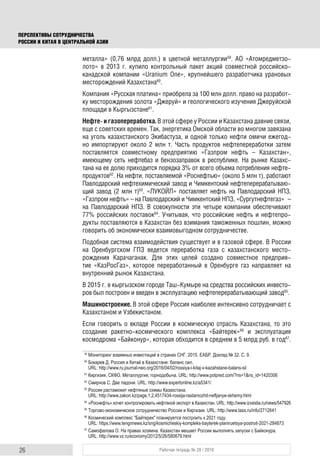 26 Рабочая тетрадь № 28 / 2016
ПЕРСПЕКТИВЫ СОТРУДНИЧЕСТВА
РОССИИ И КИТАЯ В ЦЕНТРАЛЬНОЙ АЗИИ
металла» (0,76 млрд долл.) в цветной металлургии59
. АО «Атомредметзо-
лото» в 2013 г. купило контрольный пакет акций совместной российско-
канадской компании «Uranium One», крупнейшего разработчика урановых
месторождений Казахстана60
.
Компания «Русская платина» приобрела за 100 млн долл. право на разработ-
ку месторождения золота «Джеруй» и геологического изучения Джеруйской
площади в Кыргызстане61
.
Нефте- и газопереработка. В этой сфере у России и Казахстана давние связи,
еще с советских времен. Так, энергетика Омской области во многом завязана
на уголь казахстанского Экибастуза, и одной только нефти омичи ежегод-
но импортируют около 2 млн т. Часть продуктов нефтепереработки затем
поставляется совместному предприятию «Газпром нефть – Казахстан»,
имеющему сеть нефтебаз и бензозаправок в республике. На рынке Казахс-
тана на ее долю приходится порядка 3% от всего объема потребления нефте-
продуктов62
. На нефти, поставляемой «Роснефтью» (около 5 млн т), работают
Павлодарский нефтехимический завод и Чимкентский нефтеперерабатываю-
щий завод (2 млн т)63
. «ЛУКОЙЛ» поставляет нефть на Павлодарский НПЗ,
«Газпром нефть» – на Павлодарский и Чимкентский НПЗ, «Сургутнефтегаз» –
на Павлодарский НПЗ. В совокупности эти четыре компании обеспечивают
77% российских поставок64
. Учитывая, что российские нефть и нефтепро-
дукты поставляются в Казахстан без взимания таможенных пошлин, можно
говорить об экономически взаимовыгодном сотрудничестве.
Подобная система взаимодействия существует и в газовой сфере. В России
на Оренбургском ГПЗ ведется переработка газа с казахстанского место-
рождения Карачаганак. Для этих целей создано совместное предприя-
тие «КазРосГаз», которое переработанный в Оренбурге газ направляет на
внутренний рынок Казахстана.
В 2015 г. в кыргызском городе Таш-Кумыре на средства российских инвесто-
ров был построен и введен в эксплуатацию нефтеперерабатывающий завод65
.
Машиностроение. В этой сфере Россия наиболее интенсивно сотрудничает с
Казахстаном и Узбекистаном.
Если говорить о вкладе России в космическую отрасль Казахстана, то это
создание ракетно-космического комплекса «Байтерек»66
и эксплуатация
космодрома «Байконур», которая обходится в среднем в 5 млрд руб. в год67
.
59
Мониторинг взаимных инвестиций в странах СНГ. 2015. ЕАБР. Доклад № 32. С. 9.
60
Бокарев Д. Россия и Китай в Казахстане: баланс сил.
URL: http://www.ru.journal-neo.org/2016/04/02/rossiya-i-kitaj-v-kazahstane-balans-sil
61
Киргизия, СКФО. Металлургия, горнодобыча. URL: http://www.polpred.com/?ns=1&ns_id=1420306
62
Смирнов С. Две ладони. URL: http://www.expertonline.kz/a5341/
63
Россия растаможит нефтяные схемы Казахстана.
URL: http://www.zakon.kz/page,1,2,4517434-rossija-rastamozhit-neftjanye-skhemy.html
64
«Роснефть» хочет контролировать нефтяной экспорт в Казахстан. URL: http://www.izvestia.ru/news/547926
65
Торгово-экономическое сотрудничество России и Киргизии. URL: http://www.tass.ru/info/2712641
66
Космический комплекс "Байтерек" планируется построить к 2021 году.
URL: https://www.tengrinews.kz/sng/kosmicheskiy-kompleks-bayterek-planiruetsya-postroit-2021-284873
67
Самофалова О. На правах хозяина. Казахстан мешает России выполнять запуски с Байконура.
URL: http://www.vz.ru/economy/2012/5/26/580679.html
 