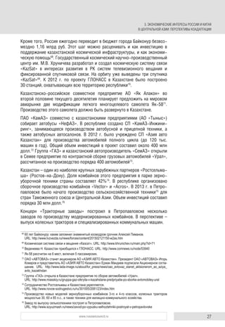 27www.russiancouncil.ru
Кроме того, Россия ежегодно переводит в бюджет города Байконур безвоз-
мездно 1,16 млрд руб. Этот шаг можно расценивать и как инвестицию в
поддержание казахстанской космической инфраструктуры, и как экономи-
ческую помощь68
. Государственный космический научно-производственный
центр им. М.В. Хруничева разработал и создал космическую систему связи
«KazSat» в интересах развития в РК систем телевизионного вещания и
фиксированной спутниковой связи. На орбиту уже выведены три спутника
«KazSat»69
. К 2012 г. по проекту ГЛОНАСС в Казахстане было построено
30 станций, охватывающих всю территорию республики70
.
Казахстанско-российское совместное предприятие АО «Як Алакон» во
второй половине текущего десятилетия планирует предложить на мировом
авиарынке две модификации легкого многоцелевого самолета Як-5871
.
Производство этого самолета должно быть развернуто в Казахстане.
ПАО «КамАЗ» совместно с казахстанскими предприятиями (АО «Тыныс»)
собирает автобусы «НефАЗ». В республике создано СП «КамАЗ-Инжини-
ринг», занимающееся производством автобусной и прицепной техники, а
также автобусных автосалонов. В 2012 г. было учреждено СП «Азия авто
Казахстан» для производства автомобилей полного цикла (до 120 тыс.
машин в год). Общий объем инвестиций в проект составил около 400 млн
долл.72
Группа «ГАЗ» и казахстанский автопроизводитель «СемАЗ» открыли
в Семее предприятие по контрактной сборке грузовых автомобилей «Урал»,
рассчитанное на производство порядка 400 автомобилей73
.
Казахстан – один из наиболее крупных зарубежных партнеров «Ростсельма-
ша» (Ростов-на-Дону). Доля комбайнов этого предприятия в парке зерно-
уборочной техники страны составляет 42%74
. В республике организовано
сборочное производство комбайнов «Vector» и «Acros». В 2013 г. в Петро-
павловске было начато производство сельскохозяйственной техники75
для
стран Таможенного союза и Центральной Азии. Объем инвестиций составил
порядка 30 млн долл.76
Концерн «Тракторные заводы» построил в Петропавловске несколько
заводов по производству модернизированных комбайнов. В перспективе –
выпуск колесных тракторов и специализированных коммунальных машин.
68
60 лет Байконуру: каким запомнил знаменитый космодром срочник Алексей Пиманов.
URL: http://www.tvzvezda.ru/news/forces/content/201502121150-w2as.htm
69
Космическая система связи и вещания «Казсат». URL: http://www.khrunichev.ru/main.php?id=71
70
Веденеева Н. Казахстан приобщился к ГЛОНАСС. URL: http://www.comnews.ru/node/53940
71
Як-58 рассчитан на 6 мест, включая 5 пассажирских.
72
ОАО «АВТОВАЗ» станет акционером АО «АЗИЯ АВТО Казахстан». Президент ОАО «АВТОВАЗ» Игорь
Комаров и представитель АО «АЗИЯ АВТО Казахстан» Ержан Мандиев подписали Акционерное согла-
шение. URL: http://www.lada-image.ru/about/for_press/news/oao_avtovaz_stanet_aktsionerom_ao_aziya_
avto_kazakhstan
73
Группа «ГАЗ» открыла в Казахстане предприятие по сборке автомобилей «Урал».
URL: http://www.miasskiy.ru/gruppa-gaz-otkryila-v-kazahstane-predpriyatie-po-sborke-avtomobiley-ural
74
Сотрудничество Ростсельмаш и Казахстана укрепляется.
URL: http://www.novoe-sodrugestvo.ru/ru/301005/2081/23/index.htm
75
Производство новых моделей зерноуборочных комбайнов 3-го и 4-го классов, колесных тракторов
мощностью 30, 60 и 85 л.с., а также техники для жилищно-коммунального хозяйства.
76
Завод по выпуску сельхозтехники построят в Петропавловске.
URL: http://www.soyuzmash.ru/news/zavod-po-vypusku-selhoztehniki-postroyat-v-petropavlovske
3. ЭКОНОМИЧЕСКИЕ ИНТЕРЕСЫ РОССИИ И КИТАЯ
В ЦЕНТРАЛЬНОЙ АЗИИ: ПЕРСПЕКТИВЫ КОАДАПТАЦИИ
 