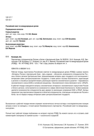 УДК 327.7
ББК 66.4
Российский совет по международным делам
Редакционная коллегия
Главный редактор:
докт. ист. наук, член-корр. РАН И.С. Иванов
Авторы:
докт. полит. наук А.А. Казанцев, докт. ист. наук И.Д. Звягельская, канд. полит. наук Е.М. Кузьмина,
докт. ист. наук С.Г. Лузянин
Выпускающие редакторы:
канд. полит. наук И.Н. Тимофеев; канд. полит. наук Т.А. Махмутов; канд. полит. наук Е.С. Алексеенкова,
В.А. Морозов
Казанцев, А.А.
Перспективы сотрудничества России и Китая в Центральной Азии. № 28/2016 / [А.А. Казанцев, И.Д. Звя-
гельская, Е.М. Кузьмина, С.Г. Лузянин]; [гл. ред. И. С. Иванов]; Российский совет по международным делам
(РСМД). – М.: НП РСМД, 2016. – 52 с. – Авт. и ред. указаны на обороте тит. л.
ISBN 978-5-9905847-8-5
Рабочая тетрадь подготовлена Российским советом по международным делам (РСМД) в рамках проектаРабочая тетрадь подготовлена Российским советом по международным делам (РСМД) в рамках проекта
«Интересы России в Центральной Азии». Цель издания – обозначить возможности сотрудничества Рос-«Интересы России в Центральной Азии». Цель издания – обозначить возможности сотрудничества Рос-
сии и Китая в регионе Центральная Азия, проанализировав интересы двух государств в их соотношении ссии и Китая в регионе Центральная Азия, проанализировав интересы двух государств в их соотношении с
интересами самих центральноазиатских государств, а также риски и вызовы безопасности, нарастающиеинтересами самих центральноазиатских государств, а также риски и вызовы безопасности, нарастающие
в регионе и способные воспрепятствовать реализации проектов экономического развития – Евразийскогов регионе и способные воспрепятствовать реализации проектов экономического развития – Евразийского
экономического союза (ЕАЭС) и китайской инициативы «Экономического пояса Шелкового пути» (ЭПШП).экономического союза (ЕАЭС) и китайской инициативы «Экономического пояса Шелкового пути» (ЭПШП).
В рабочей тетради освещаются вопросы экономических интересов и экономического присутствия РоссииВ рабочей тетради освещаются вопросы экономических интересов и экономического присутствия России
и Китая в регионе, сопоставляются их возможности в сфере обеспечения безопасности. Особое вниманиеи Китая в регионе, сопоставляются их возможности в сфере обеспечения безопасности. Особое внимание
уделяется возможностям сотрудничества двух держав по реализации сопряжения ЕАЭС и ЭПШП. Авторыуделяется возможностям сотрудничества двух держав по реализации сопряжения ЕАЭС и ЭПШП. Авторы
предлагают ряд перспективных форматов и областей сотрудничества, отвечающих интересам как России ипредлагают ряд перспективных форматов и областей сотрудничества, отвечающих интересам как России и
Китая, так и в первую очередь интересам самих центральноазиатских государств.Китая, так и в первую очередь интересам самих центральноазиатских государств.
Высказанные в рабочей тетради мнения отражают исключительно личные взгляды и исследовательские позиции
авторов и могут не совпадать с точкой зрения Некоммерческого партнерства «Российский совет по международ-
ным делам».
Полный текст рабочей тетради опубликован на интернет-портале РСМД. Вы можете скачать его и оставить свой
комментарий к материалу по прямой ссылке — russiancouncil.ru/paper28
© А.А. Казанцев, И.Д. Звягельская, Е.М. Кузьмина, С.Г. Лузянин. 2016
© Составление, оформление, дизайн обложки. НП РСМД, 2016
К14
 