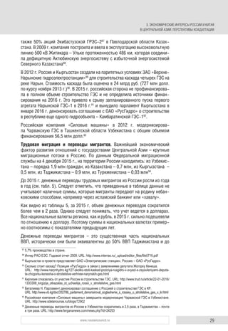 29www.russiancouncil.ru
также 50% акций Экибастузской ГРЭС-287
в Павлодарской области Казах-
стана. В 2009 г. компания построила и ввела в эксплуатацию высоковольтную
линию 500 кВ Житикара – Ульке протяженностью 486 км, которая соедини-
ла дефицитную Актюбинскую энергосистему с избыточной энергосистемой
Северного Казахстана88
.
В 2012 г. Россия и Кыргызстан создали на паритетных условиях ЗАО «Верхне-
Нарынские гидроэлектростанции»89
для строительства каскада четырех ГЭС на
реке Нарын. Стоимость каскада была оценена в 24 млрд руб. (727 млн долл.
по курсу ноября 2013 г.)90
. В 2015 г. российская сторона не профинансирова-
ла в полном объеме строительство ГЭС и не определила источники финан-
сирования на 2016 г. Это привело к срыву запланированного пуска первого
агрегата Нарынской ГЭС-1 в 2016 г.91
и вынудило парламент Кыргызстана в
январе 2016 г. денонсировать соглашение с ОАО «РусГидро» о строительстве
в республике еще одного гидрообъекта – Камбаратинской ГЭС-192
.
Российская компания «Силовые машины» в 2012 г. модернизирова-
ла Чарвакскую ГЭС в Ташкентской области Узбекистана с общим объемом
финансирования 56,5 млн долл.93
Трудовая миграция и переводы мигрантов. Важнейший экономический
фактор развития отношений с государствами Центральной Азии – крупные
миграционные потоки в Россию. По данным Федеральной миграционной
службы на 4 декабря 2015 г., на территории России находились: из Узбекис-
тана – порядка 1,9 млн граждан, из Казахстана – 0,7 млн, из Кыргызстана –
0,5 млн, из Таджикистана – 0,9 млн, из Туркменистана – 0,03 млн94
.
До 2015 г. денежные переводы трудовых мигрантов из России росли из года
в год (см. табл. 5). Следует отметить, что приведенные в таблице данные не
учитывают наличные суммы, которые мигранты передают на родину небан-
ковскими способами, например через исламский банкинг или «хавалу».
Как видно из таблицы 5, за 2015 г. объем денежных переводов сократился
более чем в 2 раза. Однако следует понимать, что учет ведется в долларах.
Все национальные валюты региона, как и рубль, в 2015 г. сильно подешевели
по отношению к доллару. Поэтому суммы в национальных валютах пример-
но соотносимы с показателями предыдущих лет.
Денежные переводы мигрантов – это существенная часть национальных
ВВП, исторически они были эквивалентны до 50% ВВП Таджикистана и до
87
5,7% производства в стране.
88
Интер РАО ЕЭС. Годовой отчет 2009. URL: http://www.interrao.ru/_upload/editor_ﬁles/ﬁle0716.pdf
89
Кыргызстан в проекте представляет ОАО «Электрические станции», Россию – ОАО «РусГидро».
90
Сколько стоит каскад? Позиция «РусГидро» в связи с заявлениями депутата Жогорку Кенеша.
URL: http://www.narynhydro.kg/127-skolko-stoit-kaskad-poziciya-rusgidro-v-svyazi-s-zayavleniyami-deputa-
ta-zhogorku-kenesha-o-stroitelstve-verhnee-narynskih-ges.html
91
Киргизия отказалась от участия России в строительстве ГЭС. URL: http://www.trud.ru/article/22-01-2016/
1333308_kirgizija_otkazalas_ot_uchastija_rossii_v_stroitelstve_ges.html
92
Бегалиева Н. Парламент денонсировал соглашение с Россией о строительстве ГЭС в КР.
URL: http://www.vb.kg/doc/332786_parlament_denonsiroval_soglashenie_s_rossiey_o_stroitelstve_ges_v_kr.html
93
Российская компания «Силовые машины» завершила модернизацию Чарвакской ГЭС в Узбекистане.
URL: http://www.sdelanounas.ru/blogs/72902
94
Денежные переводы мигрантов из России в Узбекистан сократились в 2,5 раза, в Таджикистан – почти
в три раза. URL: http://www.fergananews.com/news.php?id=24253
3. ЭКОНОМИЧЕСКИЕ ИНТЕРЕСЫ РОССИИ И КИТАЯ
В ЦЕНТРАЛЬНОЙ АЗИИ: ПЕРСПЕКТИВЫ КОАДАПТАЦИИ
 