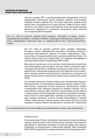 32 Рабочая тетрадь № 28 / 2016
ПЕРСПЕКТИВЫ СОТРУДНИЧЕСТВА
РОССИИ И КИТАЯ В ЦЕНТРАЛЬНОЙ АЗИИ
ционные договоры КНР с центральноазиатскими государствами зачастую
предписывают обязательное участие китайских компаний, использование
китайской техники и рабочей силы. Это может ограничить создание новых
рабочих мест в трудоизбыточных странах региона, привести к росту напря-
женности и тем самым создать благоприятную почву для распространения
деятельности террористов и религиозных экстремистов среди незанятой
части трудоспособного населения.
Для того чтобы не допустить развития такого сценария, необходимо,
во-первых, усилить взаимодействие российских и китайских компаний в
реализации инвестиционных проектов, во-вторых, предусмотреть специ-
альные меры по созданию рабочих мест в центральноазиатских странах. Эти
вопросы можно решать как в рамках ШОС, так и в формате обсуждаемых в
настоящее время проектов коадаптации ЭПШП и ЕАЭС.
Масштабное подключение к транспортной и энергетической системе Китая
при несоразмерном развитии других векторов чревато усилением ориен-
тации Центральной Азии на китайскую экономику в ущерб связям с эконо-
микой России. Уменьшению дисбалансов в этой сфере могло бы способст-
вовать широкое развитие многостороннего транспортного сотрудничества
между Россией, Китаем и Центральной Азией в рамках проектов под эгидой
ЭПШП.
За последнее десятилетие Россия ослабила свои экономические позиции в
Центральной Азии. Это обусловлено сокращением торговых связей со стра-
нами региона, ухудшением качества экспортных промышленных товаров
и увеличением доли природных ресурсов во взаимной торговле. Тем не
менее Москва сохранила здесь серьезные экономические рычаги влияния,
к которым можно отнести следующие: крупнейшие региональные миграци-
онные потоки на своей территории и значимые для бюджетов стран пере-
воды трудовых мигрантов; льготные поставки энергоресурсов и военной
техники; предоставление странам региона своего рынка сбыта для готовой
продукции; создание единого экономического пространства с Казахстаном
и Кыргызстаном.
В настоящее время Россия и Китай имеют в Центральной Азии сопоставимые
позиции в экономическом плане. Это еще больше повышает ответственность
двух держав за укрепление экономики и социальной сферы стран региона,
стимулирует их сотрудничество в обеспечении развития. Идея сопряжения
ЕАЭС и ЭПШП предоставляют широкие возможности для обсуждения вопро-
Для того чтобы не допустить развития такого сценария, необходимо, во-первых, усилить
взаимодействие российских и китайских компаний в реализации инвестиционных проектов, во-
вторых, предусмотреть специальные меры по созданию рабочих мест в центральноазиатских
странах.
За последнее десятилетие Россия ослабила свои экономические позиции в Центральной Азии.
 