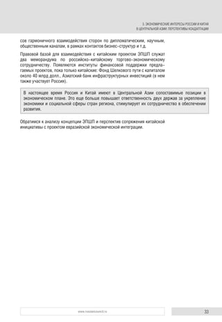 33www.russiancouncil.ru
сов гармоничного взаимодействия сторон по дипломатическим, научным,
общественным каналам, в рамках контактов бизнес-структур и т.д.
Правовой базой для взаимодействия с китайским проектом ЭПШП служат
два меморандума по российско-китайскому торгово-экономическому
сотрудничеству. Появляются институты финансовой поддержки предла-
гаемых проектов, пока только китайские: Фонд Шелкового пути с капиталом
около 40 млрд долл., Азиатский банк инфраструктурных инвестиций (в нем
также участвует Россия).
Обратимся к анализу концепции ЭПШП и перспектив сопряжения китайской
инициативы с проектом евразийской экономической интеграции.
В настоящее время Россия и Китай имеют в Центральной Азии сопоставимые позиции в
экономическом плане. Это еще больше повышает ответственность двух держав за укрепление
экономики и социальной сферы стран региона, стимулирует их сотрудничество в обеспечении
развития.
3. ЭКОНОМИЧЕСКИЕ ИНТЕРЕСЫ РОССИИ И КИТАЯ
В ЦЕНТРАЛЬНОЙ АЗИИ: ПЕРСПЕКТИВЫ КОАДАПТАЦИИ
 