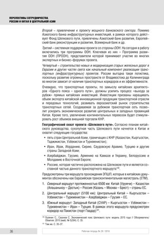 36 Рабочая тетрадь № 28 / 2016
ПЕРСПЕКТИВЫ СОТРУДНИЧЕСТВА
РОССИИ И КИТАЯ В ЦЕНТРАЛЬНОЙ АЗИИ
Второй – привлечение к проекту мощного банковского сектора. Помимо
Азиатского банка инфраструктурных инвестиций, в рамках которого дейст-
вует Фонд Шелкового пути, привлечены Азиатский банк развития, Европей-
ский банк реконструкции и развития, Всемирный банк и др.
Третий – системная поддержка проекта со стороны ООН. На сегодня в работу
включились три программы ООН. Ключевая из них – Программа разви-
тия ООН (ПРООН), представители которой принимают участие во многих
экспертных и бизнес-форумах проекта.
Четвертый – строительство новых и модернизация старых железных дорог в
Евразии и других частях света как начальный компонент реализации транс-
портных (инфраструктурных) проектов. России выгодна такая логистика,
поскольку развитие огромных пространств от Владивостока до Калининграда
во многом зависит от наличия транспортных коридоров и их эффективности.
Очевидно, что транспортные проекты, по замыслу китайских архитекто-
ров «Одного пояса – одного пути», должны усилить процесс «выхода за
рубеж» прямых китайских инвестиций. Инвестиции призваны наращивать
объем экспорта китайской инновационной продукции транспортной отрасли
и передовых технологий, развивать евроазиатский рынок строительства
транспортных сетей. Создаваемая за рубежом транспортная сеть позво-
лит ускорить экономическое развитие центральных и западных провинций
Китая. Кроме того, увеличение континентальных перевозок будет стимули-
ровать рост объемов внешней торговли КНР.
Географический охват проекта «Шелкового пути». Согласно планам китай-
ского руководства, сухопутная часть Шелкового пути начнется в Китае и
охватит следующие государства:
• пять стран Центральной Азии, граничащих с КНР (Казахстан, Кыргызстан,
Таджикистан, Узбекистан и Туркменистан);
• Иран, Ирак, Иорданию, Сирию, Саудовскую Аравию, Турцию и другие
страны Западной Азии;
• Азербайджан, Грузию, Армению на Кавказе и Украину, Белоруссию и
Молдавию в Восточной Европе;
• Россию, которая частично расположена на Шелковом пути и является со-
ставной частью данного транспортного маршрута100
.
Предусмотрены три маршрута прохождения ЭПШП, которые в китайских доку-
ментах обозначены как Евразийская трансконтинентальная магистраль (ЕТМ).
1. Северный маршрут протяженностью 6500 км: Китай (Урумчи) – Казахстан
(Алашанькоу – Достык) – Россия (Казань – Москва – Брест) – страны ЕС.
2. Центральный маршрут (5100 км): Центральный Китай – Кыргызстан –
Узбекистан – Туркменистан – Азербайджан – Грузия – ЕС.
3. Южный маршрут: Западный Китай (СУАР) – Кыргызстан – Узбекистан –
Туркменистан – Иран – Турция. В рамках этого маршрута предусмотрен
коридор на Пакистан (порт Гвадар)101
.
100
Лузянин С., Сазонов С. Экономический пояс Шелкового пути: модель 2015 года // Обозреватель/
Observer. 2015 (май). № 5(304). С. 35.
101
Там же. С. 35–37.
 