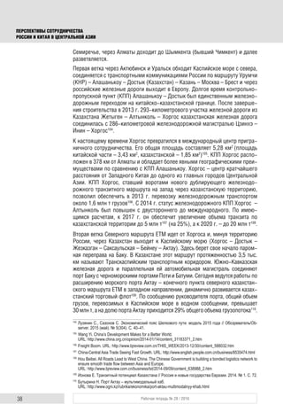38 Рабочая тетрадь № 28 / 2016
ПЕРСПЕКТИВЫ СОТРУДНИЧЕСТВА
РОССИИ И КИТАЯ В ЦЕНТРАЛЬНОЙ АЗИИ
Семиречье, через Алматы доходит до Шымкента (бывший Чимкент) и далее
разветвляется.
Первая ветка через Актюбинск и Уральск обходит Каспийское море с севера,
соединяется с транспортными коммуникациями России по маршруту Урумчи
(КНР) – Алашанькоу – Достык (Казахстан) – Казань – Москва – Брест и через
российские железные дороги выходит в Европу. Долгое время контрольно-
пропускной пункт (КПП) Алашанькоу – Достык был единственным железно-
дорожным переходом на китайско-казахстанской границе. После заверше-
ния строительства в 2013 г. 293-километрового участка железной дороги из
Казахстана Жетыген – Алтынколь – Хоргос казахстанская железная дорога
соединилась с 286-километровой железнодорожной магистралью Цзинхэ –
Инин – Хоргос104
.
К настоящему времени Хоргос превратился в международный центр пригра-
ничного сотрудничества. Его общая площадь составляет 5,28 км2
(площадь
китайской части – 3,43 км2
, казахстанской – 1,85 км2
)105
. КПП Хоргос распо-
ложен в 378 км от Алматы и обладает более явными географическими преи-
муществами по сравнению с КПП Алашанькоу. Хоргос – центр кратчайшего
расстояния от Западного Китая до одного из главных городов Центральной
Азии. КПП Хоргос, ставший воротами нового дублирующего железнодо-
рожного транзитного маршрута на запад через казахстанскую территорию,
позволил обеспечить в 2013 г. перевозку железнодорожным транспортом
около 1,6 млн т грузов106
. С 2014 г. статус железнодорожного КПП Хоргос –
Алтынколь был повышен с двустороннего до международного. По имею-
щимся расчетам, к 2017 г. он обеспечит увеличение объема транзита по
казахстанской территории до 5 млн т107
(на 25%), а к 2020 г. – до 20 млн т108
.
Вторая ветка Северного маршрута ЕТМ идет от Хоргоса и, минуя территорию
России, через Казахстан выходит к Каспийскому морю (Хоргос – Достык –
Жезказган – Саксаульская – Бейнеу – Актау). Здесь берет свое начало паром-
ная переправа на Баку. В Казахстане этот маршрут протяженностью 3,5 тыс.
км называют Транскаспийским транспортным коридором. Южно-Кавказская
железная дорога и параллельная ей автомобильная магистраль соединяют
порт Баку с черноморскими портами Поти и Батуми. Сегодня ведутся работы по
расширению морского порта Актау – конечного пункта северного казахстан-
ского маршрута ЕТМ в западном направлении, динамично развивается казах-
станский торговый флот109
. По сообщению руководителя порта, общий объем
грузов, перевозимых в Каспийском море в водном сообщении, превышает
30 млн т, а на долю порта Актау приходится 29% общего объема грузопотока110
.
104
Лузянин С., Сазонов С. Экономический пояс Шелкового пути: модель 2015 года // Обозреватель/Ob-
server. 2015 (май). № 5(304). С. 40–41.
105
Wang Yi. China’s Development Makes for a Better World.
URL: http://www.china.org.cn/opinion/2014-01/14/content_31183371_2.htm
106
Freight Boom. URL: http://www.bjreview.com.cn/THIS_WEEK/2013-12/30/content_588032.htm
107
China-Central Asia Trade Seeing Fast Growth. URL: http://www.english.people.com.cn/business/8535474.html
108
Hou Beibei. All Roads Lead to West China. The Chinese Government is building a bonded logistics network to
ensure smooth trade ﬂow between Asia and Europe.
URL: http://www.bjreview.com.cn/business/txt/2014-09/09/content_638988_2.htm
109
Ионова Е. Транзитный потенциал Казахстана // Россия и новые государства Евразии. 2014. № 1. C. 72.
110
Бутырина Н. Порт Актау – мультимодальный хаб.
URL: http://www.ogni.kz/rubrika/ekonomika/port-aktau-multimodalnyy-khab.html
 