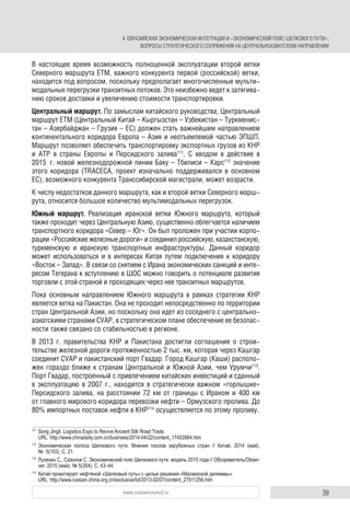 39www.russiancouncil.ru
В настоящее время возможность полноценной эксплуатации второй ветки
Северного маршрута ЕТМ, важного конкурента первой (российской) ветки,
находится под вопросом, поскольку предполагает многочисленные мульти-
модальные перегрузки транзитных потоков. Это неизбежно ведет к затягива-
нию сроков доставки и увеличению стоимости транспортировки.
Центральный маршрут. По замыслам китайского руководства, Центральный
маршрут ЕТМ (Центральный Китай – Кыргызстан – Узбекистан – Туркменис-
тан – Азербайджан – Грузия – ЕС) должен стать важнейшим направлением
континентального коридора Европа – Азия и неотъемлемой частью ЭПШП.
Маршрут позволяет обеспечить транспортировку экспортных грузов из КНР
и АТР в страны Европы и Персидского залива111
. С вводом в действие в
2015 г. новой железнодорожной линии Баку – Тбилиси – Карс112
значение
этого коридора (TRACECA, проект изначально поддерживался в основном
ЕС), возможного конкурента Транссибирской магистрали, может возрасти.
К числу недостатков данного маршрута, как и второй ветки Северного марш-
рута, относится большое количество мультимодальных перегрузок.
Южный маршрут. Реализация иранской ветки Южного маршрута, который
также проходит через Центральную Азию, существенно облегчается наличием
транспортного коридора «Север – Юг». Он был проложен при участии корпо-
рации «Российские железные дороги» и соединил российскую, казахстанскую,
туркменскую и иранскую транспортные инфраструктуры. Данный коридор
может использоваться и в интересах Китая путем подключения к коридору
«Восток – Запад». В связи со снятием с Ирана экономических санкций и инте-
ресом Тегерана к вступлению в ШОС можно говорить о потенциале развития
торговли с этой страной и проходящих через нее транзитных маршрутов.
Пока основным направлением Южного маршрута в рамках стратегии КНР
является ветка на Пакистан. Она не проходит непосредственно по территории
стран Центральной Азии, но поскольку она идет из соседнего с центрально-
азиатскими странами СУАР, в стратегическом плане обеспечение ее безопас-
ности также связано со стабильностью в регионе.
В 2013 г. правительства КНР и Пакистана достигли соглашения о строи-
тельстве железной дороги протяженностью 2 тыс. км, которая через Кашгар
соединит СУАР и пакистанский порт Гвадар. Город Кашгар (Каши) располо-
жен гораздо ближе к странам Центральной и Южной Азии, чем Урумчи113
.
Порт Гвадар, построенный с привлечением китайских инвестиций и сданный
в эксплуатацию в 2007 г., находится в стратегически важном «горлышке»
Персидского залива, на расстоянии 72 км от границы с Ираном и 400 км
от главного мирового коридора перевозки нефти – Ормузского пролива. До
80% импортных поставок нефти в КНР114
осуществляется по этому проливу.
111
Song Jingli. Logistics Expo to Revive Ancient Silk Road Trade.
URL: http://www.chinadaily.com.cn/business/2014-04/22/content_17453984.htm
112
Экономическая полоса Шелкового пути. Мнения послов зарубежных стран // Китай. 2014 (май).
№ 5(103). С. 21.
113
Лузянин С., Сазонов С. Экономический пояс Шелкового пути: модель 2015 года // Обозреватель/Obser-
ver. 2015 (май). № 5(304). С. 43–44.
114
Китай проектирует нефтяной «Шелковый путь» с целью решения «Малаккской дилеммы».
URL: http://www.russian.china.org.cn/exclusive/txt/2013-02/07/content_27911256.htm
4. ЕВРАЗИЙСКАЯ ЭКОНОМИЧЕСКАЯ ИНТЕГРАЦИЯ И «ЭКОНОМИЧЕСКИЙ ПОЯС ШЕЛКОВОГО ПУТИ»:
ВОПРОСЫ СТРАТЕГИЧЕСКОГО СОПРЯЖЕНИЯ НА ЦЕНТРАЛЬНОАЗИАТСКОМ НАПРАВЛЕНИИ
 