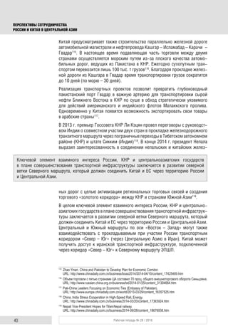 40 Рабочая тетрадь № 28 / 2016
ПЕРСПЕКТИВЫ СОТРУДНИЧЕСТВА
РОССИИ И КИТАЯ В ЦЕНТРАЛЬНОЙ АЗИИ
Китай предусматривает также строительство параллельно железной дороге
автомобильной магистрали и нефтепровода Кашгар – Исламабад – Карачи –
Гвадар115
. В настоящее время подавляющая часть торговли между двумя
странами осуществляется морским путем из-за плохого качества автомо-
бильных дорог, ведущих из Пакистана в КНР. Ежегодно сухопутным тран-
спортом перевозится лишь 100 тыс. т грузов116
. Благодаря прокладке желез-
ной дороги из Кашгара в Гвадар время транспортировки грузов сократится
до 10 дней (по морю – 30 дней).
Реализация транспортных проектов позволит превратить глубоководный
пакистанский порт Гвадар в важную артерию для транспортировки сырой
нефти Ближнего Востока в КНР по суше в обход стратегически уязвимого
для действий американского и индийского флотов Малаккского пролива.
Одновременно у Китая появится возможность экспортировать свои товары
в арабские страны117
.
В 2013 г. премьер Госсовета КНР Ли Кэцян провел переговоры с руководст-
вом Индии о совместном участии двух стран в прокладке железнодорожного
транзитного маршрута через пограничные переходы в Тибетском автономном
районе (КНР) и штате Сикким (Индия)118
. В конце 2014 г. президент Непала
выразил заинтересованность в соединении непальских и китайских желез-
ных дорог с целью активизации региональных торговых связей и создания
торгового «золотого коридора» между КНР и странами Южной Азии119
.
В целом ключевой элемент взаимного интереса России, КНР и центрально-
азиатских государств в плане совершенствования транспортной инфраструк-
туры заключается в развитии северной ветки Северного маршрута, который
должен соединить Китай и ЕС через территорию России и Центральной Азии.
Центральный и Южный маршруты по оси «Восток – Запад» могут также
взаимодействовать с прокладываемым при участии России транспортным
коридором «Север – Юг» (через Центральную Азию в Иран). Китай может
получить доступ к иранской транспортной инфраструктуре, подключенной
через коридор «Север – Юг» к Северному маршруту ЭПШП.
115
Zhao Yinan. China and Pakistan to Develop Plan for Economic Corridor.
URL: http://www.chinadaily.com.cn/business/boao2014/2014-04/10/content_17425489.htm
116
Объем торговли с пятью странами ЦА составил 70 проц. общего внешнеторгового оборота Синьцзяна.
URL: http://www.russian.china.org.cn/business/txt/2014-01/25/content_31304664.htm
117
Pak-China Leaders Focusing on Economic Ties (Embassy of Pakistan).
URL: http://www.europe.chinadaily.com.cn/world/2013-03/29/content_16357525.htm
118
China, India Stress Cooperation in High-Speed Rail, Energy.
URL: http://www.chinadaily.com.cn/business/2014-03/20/content_17363924.htm
119
Nepali Vice President Hopes for Tibet-Nepal railway.
URL: http://www.chinadaily.com.cn/business/2014-09/28/content_18676008.htm
Ключевой элемент взаимного интереса России, КНР и центральноазиатских государств
в плане совершенствования транспортной инфраструктуры заключается в развитии северной
ветки Северного маршрута, который должен соединить Китай и ЕС через территорию России
и Центральной Азии.
 