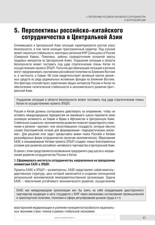 41www.russiancouncil.ru
5. Перспективы российско-китайского
сотрудничества в Центральной Азии
Ухудшение ситуации в области безопасности может поставить под удар стратегические планы
Китая по осуществлению проекта ЭПШП.
ЕАЭС как международная организация мог бы взять на себя координацию двустороннего
партнерства входящих в него государств с КНР через механизмы согласования промышленной
и транспортной политики, политики в сфере регулирования рынков труда и т.п.
Сложившаяся в Центральной Азии ситуация характеризуется ростом угроз
безопасности, в том числе носящих трансграничный характер. Под угрозой
может оказаться стабильность некоторых регионов КНР (Синьцзян) и России
(Северный Кавказ, Поволжье, районы сосредоточения основной массы
трудовых мигрантов из Центральной Азии). Ухудшение ситуации в области
безопасности может поставить под удар стратегические планы Китая по
осуществлению проекта ЭПШП. Попытки дестабилизации ситуации в регионе
могут предпринимать противники российской политики на Ближнем Востоке
и, в частности, в Сирии. Об этом свидетельствует активный приток денеж-
ных средств из ряда радикальных исламских фондов на Ближнем Востоке.
Эти факторы способствуют укреплению общих интересов России и Китая по
обеспечению политической стабильности и экономического развития Цент-
ральной Азии.
Россия и Китай должны согласованно действовать на опережение, чтобы не
оставить международным террористам ни малейшего шанса перенести свою
основную активность из Сирии и Ирака в Афганистан и Центральную Азию.
Стабильноесоциально-экономическоеразвитиепозволитпредотвратитьпояв-
ление в регионе «хрупких» или несостоявшихся государств, которые обычно
служат благоприятной почвой для формирования «террористических анкла-
вов». Для решения этих задач чрезвычайно важен поиск Россией и Китаем
разнообразных форм сотрудничества (включая экономическое). Образование
ЕАЭС и инициирование Китаем проекта ЭПШП создают новые благоприятные
условия для развития российско-китайского партнерства в Центральной Азии.
В связи с этим представляется возможным предпринять ряд шагов в направ-
лении развития сотрудничества России и Китая.
1. Сформировать институты сотрудничества, направленные на преодоление
асимметрии ЕАЭС и ЭПШП.
Проекты ЕАЭС и ЭПШП – ассиметричны. ЕАЭС представляет собой межгосу-
дарственную структуру, цель которой заключается в создании полноценной
региональной экономической межправительственной организации. Задачи
ЕАЭС – обеспечение устойчивого экономического развития, осуществление
всесторонней модернизации и усиление конкурентоспособности националь-
ных экономик стран-членов в рамках глобальной экономики.
5. ПЕРСПЕКТИВЫ РОССИЙСКО-КИТАЙСКОГО СОТРУДНИЧЕСТВА
В ЦЕНТРАЛЬНОЙ АЗИИ
 