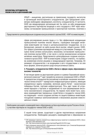 42 Рабочая тетрадь № 28 / 2016
ПЕРСПЕКТИВЫ СОТРУДНИЧЕСТВА
РОССИИ И КИТАЯ В ЦЕНТРАЛЬНОЙ АЗИИ
ЭПШП – инициатива, рассчитанная на привлечение государств, институтов
и организаций многостороннего сотрудничества. Для преодоления асим-
метрии необходимо сформировать институты сотрудничества. В частности,
ЕАЭС как международная организация мог бы взять на себя координацию
двустороннего партнерства входящих в него государств с КНР через меха-
низмы согласования промышленной и транспортной политики, политики в
сфере регулирования рынков труда и т.п. Без эффективной координации
промышленной политики многие объекты, строящиеся благодаря китай-
ским инвестициям (не только в центральноазиатских государствах, но и в
Белоруссии), рискуют не найти рынки сбыта внутри «общего рынка» ЕАЭС.
Это чревато усилением противоречий между его участниками. Очевидно, что
нужно более активно использовать механизмы согласования промышлен-
ной политики внутри ЕАЭС, в том числе с учетом экономических интересов
китайских инвесторов. Представляется целесообразным создание консуль-
тативного органа ЕАЭС – КНР по инвестициям. Следует отметить, что пробле-
ма асимметрии вполне решаема в международной практике. Например, ЕС
развивает сотрудничество с не входящими в него государствами в тех или
иных формах, включая разного рода консультативные советы.
2. Расширить сотрудничество ЕАЭС и Китая в сферах науки, образования и
высоких технологий.
В настоящее время на двустороннем уровне и в рамках Евразийской эконо-
мической комиссии120
идет проработка вопросов сопряжения ЕАЭС и ЭПШП.
К приоритетам сотрудничества российские и китайские чиновники экономи-
ческого блока относят121
прежде всего инфраструктурные проекты, имеющие
определенные заделы (например, железная дорога Китай – казахстанское
побережье Каспия, портовая инфраструктура). Речь идет также об устра-
нении барьеров в торговле и продвижении по пути формирования инсти-
тутов экономического сотрудничества. На первом этапе может быть нала-
жено взаимодействие таможенных служб Китая и государств-членов ЕАЭС,
на следующем – начато создание системы по защите взаимных инвестиций,
поощрению взаимных капиталовложений и механизмов решения инвести-
ционных споров.
С нашей точки зрения, существуют и другие перспективные направления
сотрудничества. Необходимо расширять взаимодействие в образовании на
120
ЕЭК сформирует перечень приоритетных инфраструктурных проектов по сопряжению ЕАЭС и Эконо-
мического пояса Шелкового пути.
URL: http://www.eurasiancommission.org/ru/nae/news/Pages/04-02-2016-3.aspx
121
Идея сопряжения проектов ЕАЭС и Экономического пояса Шелкового пути. Станислав Воскресенский:
шелковый путь соединяет Россию и КНР.
URL: http://www.economy.gov.ru/minec/press/interview/2015082704
Представляется целесообразным создание консультативного органа ЕАЭС – КНР по инвестициям.
Необходимо расширять взаимодействие в образовании на базе крупнейших вузов России и Китая
с участием партнеров из государств-членов ЕАЭС и ШОС.
 