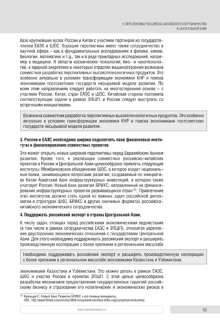 43www.russiancouncil.ru
базе крупнейших вузов России и Китая с участием партнеров из государств-
членов ЕАЭС и ШОС. Хорошие перспективы имеет также сотрудничество в
научной сфере – как в фундаментальных исследованиях в физике, химии,
биологии, математике и т.д., так и в ряде прикладных исследований, напри-
мер в медицине. В области космических технологий, био- и нанотехноло-
гий, в ядерной энергетике и некоторых отраслях машиностроения возможна
совместная разработка перспективных высокотехнологичных продуктов. Это
особенно актуально в условиях трансформации экономики КНР и поиска
экономиками постсоветских государств несырьевой модели развития. По
всем этим направлениям следует работать на многосторонней основе – с
участием России, Китая, стран ЕАЭС и ШОС. Китайская сторона поставила
соответствующие задачи в рамках ЭПШП, и России следует выступить со
встречными инициативами.
3. России и ЕАЭС необходимо широко подключать свои финансовые инсти-
туты к финансированию совместных проектов.
Это может открыть новые широкие перспективы перед Евразийским банком
развития. Кроме того, к реализации совместных российско-китайских
проектов в России и Центральной Азии целесообразно привлечь следующие
институты: Межбанковское объединение ШОС, в которое входят националь-
ные банки, занимающиеся вопросами развития; создаваемый по инициати-
ве Китая Азиатский банк инфраструктурных инвестиций, в котором также
участвует Россия; Новый банк развития БРИКС, направленный на финанси-
рование инфраструктурных проектов развивающихся стран122
. Привлечение
этих институтов должно стать одной из важных задач российской дипло-
матии в структурах ШОС, БРИКС и других значимых форматах российско-
китайского экономического сотрудничества.
4. Поддержать российский экспорт в страны Центральной Азии.
К числу задач, стоящих перед российскими экономическими ведомствами
(в том числе в рамках сотрудничества ЕАЭС и ЭПШП), относится укрепле-
ние двусторонних экономических отношений с государствами Центральной
Азии. Для этого необходимо поддерживать российский экспорт и расширять
производственную кооперацию с более крепкими в региональном масштабе
экономиками Казахстана и Узбекистана. Это можно делать в рамках ЕАЭС,
ШОС и участия России в проектах ЭПШП. С этой целью целесообразна
разработка механизмов предоставления государственных гарантий россий-
скому бизнесу и страхования его политических и экономических рисков в
122
Кузнецов С. Новый Банк Развития БРИКС и его прямые конкуренты.
URL: http://www.ftimes.ru/economy/3848-novyj-bank-razvitiya-briks-i-ego-pryamye-konkurenty
Возможна совместная разработка перспективных высокотехнологичных продуктов. Это особенно
актуально в условиях трансформации экономики КНР и поиска экономиками постсоветских
государств несырьевой модели развития.
Необходимо поддерживать российский экспорт и расширять производственную кооперацию
с более крепкими в региональном масштабе экономиками Казахстана и Узбекистана.
5. ПЕРСПЕКТИВЫ РОССИЙСКО-КИТАЙСКОГО СОТРУДНИЧЕСТВА
В ЦЕНТРАЛЬНОЙ АЗИИ
 