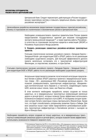 44 Рабочая тетрадь № 28 / 2016
ПЕРСПЕКТИВЫ СОТРУДНИЧЕСТВА
РОССИИ И КИТАЯ В ЦЕНТРАЛЬНОЙ АЗИИ
Центральной Азии. Следует пересмотреть действующую в России государст-
венную гарантийную систему и повысить предельные объемы гарантий для
российских экспортеров123
.
Необходимо усовершенствовать принятые правительством России правила
предоставления государственных гарантий для оказания господдержки
экспорта промышленной продукции124
, а также практику работы Российско-
го агентства по страхованию экспортных кредитов и инвестиций (ЭКСАР) и
Российско-Кыргызского Фонда развития.
5. Ускорить реализацию совместных российско-китайских транспортных
проектов.
Учитывая стратегическое значение шоссейного проекта «Западная Европа –
Западный Китай» для коадаптации ЕАЭС и ЭПШП, работы по его реализации
необходимо существенно ускорить. Для большей эффективности данного
проекта желательно согласовать его с транспортной инфраструктурой
Финляндии, а в перспективе, возможно, и стран Балтии.
Актуальным представляется развитие логистической интеграции предлагае-
мых Китаем в рамках ЭПШП широтных проектов с меридиональным проек-
том «Север – Юг», реализуемым ОАО «Российские железные дороги». Это
позволит усовершенствовать транспортную инфраструктуру, объединяю-
щую континентальную часть Евразии и, в частности, соединяющую страны
ШОС, включая новых членов, таких, как Пакистан и Индия.
В этом контексте необходимо проработать вопрос создания не только
широтных, но и меридиональных транспортных коммуникаций (железные
дороги и речной флот), которые позволят более эффективно использовать
возможности Северного морского пути (СМП). К последнему сегодня прояв-
ляют интерес Китай и некоторые страны Центральной и Южной Азии. Кроме
того, это будет способствовать ускоренному развитию Урала и Сибири. Для
всех указанных выше стран также представляется целесообразным разви-
вать транспортную инфраструктуру в Каспийском регионе с выходом на
Иран и Южную Азию.
123
Распоряжение Правительства РФ от 25.04.2008 № 566-р «Об утверждении перечня иностранных госу-
дарств, экспорту промышленной продукции в которые в 2008–2010 годах оказывается государственная
гарантийная поддержка с учетом предельных ежегодных объемов гарантирования». URL: https://www.
consultant.ru/document/cons_doc_LAW_76570/f62ee45faefd8e2a11d6d88941ac66824f848bc2
124
Постановления Правительства РФ от 15.12.2008 № 953, от 15.11.2010 № 919, от 18.02.2013 № 141.
Целесообразна разработка механизмов предоставления государственных гарантий российскому
бизнесу и страхования его политических и экономических рисков в Центральной Азии.
Учитывая стратегическое значение шоссейного проекта «Западная Европа – Западный Китай»
для коадаптации ЕАЭС и ЭПШП, работы по его реализации необходимо существенно ускорить.
Необходимо проработать вопрос создания не только широтных, но и меридиональных транс-
портных коммуникаций (железные дороги и речной флот), которые позволят более эффективно
использовать возможности Северного морского пути.
 