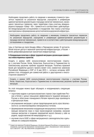 45www.russiancouncil.ru
Необходимо продолжить работу по сведению к минимуму стоимости тран-
зитных перевозок по указанным маршрутам, упрощению и унификации
административной документации и процедур (включая таможенные), касаю-
щихся транзитных перевозок через территории стран-участниц междуна-
родного коридора «Север – Юг», привести их в соответствии с действующи-
ми международными соглашениями и стандартами. Все страны-участницы
заинтересованы в формировании целостной железнодорожной инфраструк-
туры от Балтики до порта Бендер-Аббас в Персидском заливе. В частности,
Китай получит доступ к иранской транспортной инфраструктуре, а Россия –
более диверсифицированную транзитную инфраструктуру.
6. Координация политики в сфере трудовой миграции и реализации совмест-
ных инвестиционных проектов.
Создать в рамках ШОС консультативную многостороннюю структу-
ру с участием России, Китая, Казахстана, Кыргызстана и Таджикистана по
комплексному решению проблем трудовой миграции. Политико-правовой
базой для проработки данного проекта может стать совместное заявление
Российской Федерации и КНР от 8 мая 2015 г., согласно которому ШОС
должна стать площадкой для совместной работы в двусторонних и много-
сторонних форматах125
.
На этой площадке можно будет обсуждать и координировать следующие
вопросы:
• подготовка кадров в центральноазиатских странах (при содействии Рос-
сии и Китая) с целью повышения эффективности трудовой миграции в
Россию и облегчения планируемого Китаем переноса ряда производств
в Центральную Азию;
• регулирование миграции с целью предотвращения роста угроз безопас-
ности из-за неконтролируемых миграционных потоков;
• формирование механизмов координации миграционных политик прини-
мающих мигрантов стран и стран происхождения (например, оказание
помощи мигрантам в создании предприятий малого бизнеса у себя на
родине, предоставление им микрокредитов и т.д.);
• изучение опыта ЕАЭС в сфере миграционного законодательства и даль-
нейшее его совершенствование;
125
Совместное заявление Российской Федерации и Китайской Народной Республики о сотрудничестве по
сопряжению строительства Евразийского экономического союза и Экономического пояса Шелкового
пути. 8 мая 2015 г. URL: http://www.kremlin.ru/supplement/4971
Необходимо продолжить работу по сведению к минимуму стоимости транзитных перевозок
по указанным маршрутам, упрощению и унификации административной документации и
процедур (включая таможенные), привести их в соответствии с действующими международными
соглашениями и стандартами.
Создать в рамках ШОС консультативную многостороннюю структуру с участием России,
Китая, Казахстана, Кыргызстана и Таджикистана по комплексному решению проблем трудовой
миграции.
5. ПЕРСПЕКТИВЫ РОССИЙСКО-КИТАЙСКОГО СОТРУДНИЧЕСТВА
В ЦЕНТРАЛЬНОЙ АЗИИ
 