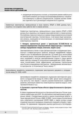46 Рабочая тетрадь № 28 / 2016
ПЕРСПЕКТИВЫ СОТРУДНИЧЕСТВА
РОССИИ И КИТАЯ В ЦЕНТРАЛЬНОЙ АЗИИ
• координация миграционных потоков, установление режима наибольшего
благоприятствования для въезда высококвалифицированных специали-
стов инженерных и рабочих специальностей, создание системы взаим-
ных гарантий и льгот для молодых специалистов и студентов.
Совместные транспортные, промышленные и иные проекты ЭПШП и ЕАЭС
должны быть нацелены и на создание новых рабочих мест в странах региона.
Эти проблемы также могут решаться в рамках предлагаемой консультативной
многосторонней структуры. Соответственно, в ней можно будет рассматри-
вать вопросы, касающиеся не только миграции, но и реализации совместных
инвестиционных проектов.
7. Наладить прагматичный диалог в треугольнике ЕС-ЕАЭС-Китай по
вопросам формирования общеевразийской инфраструктуры и транспорта,
свободы передвижения товаров, капиталов, людей и услуг.
Заинтересованность Китая и стран Центральной Азии в координации транс-
портных и инфраструктурных проектов, вопросов передвижения товаров,
людей и услуг на евразийском пространстве с ЕС может быть использована
как важный ресурс в восстановлении диалога России и ЕС. Наличие китай-
ского посредника в качестве заинтересованной стороны в таком диалоге
может смягчить позицию ЕС относительно взаимодействия с ЕАЭС и факти-
чески способствовать более эффективному достижению стратегической
цели России на евразийском пространстве – формированию экономическо-
го пространства «от Атлантики до Тихого океана»126
.
Целесообразно проработать возможность подписания трехстороннего доку-
мента о сотрудничестве между ЕС, ЕАЭС и ШОС. Целью такого сотрудниче-
ства могла бы стать борьба с новыми угрозами безопасности, содействие
развитию, реализация совместных инвестиционных проектов (водных, элек-
троэнергетических и т.д.).
8. Согласовать стратегии России и Китая в сфере безопасности в Централь-
ной Азии.
В сфере поддержания безопасности в Центральной Азии роль России суще-
ственно превосходит роль КНР. Это обусловлено наличием развитых двусто-
ронних связей с государствами региона в военно-политической области, а
также ведущей ролью России в ОДКБ. В 2009 г. были созданы Коллективные
силы оперативного реагирования (КСОР) ОДКБ, в задачи которых входит
отражение агрессии и проведение специальных операций по борьбе с терро-
ризмом. На сдерживание терроризма нацелена деятельность Антитеррори-
126
Путин В.В. Новый интеграционный проект для Евразии – будущее, которое рождается сегодня // Изве-
стия, 03.10.2011. URL: http://www.izvestia.ru/news/502761
Совместные транспортные, промышленные и иные проекты ЭПШП и ЕАЭС должны быть
нацелены и на создание новых рабочих мест в странах региона.
Целесообразно проработать возможность подписания трехстороннего документа о сотрудни-
честве между ЕС, ЕАЭС и ШОС.
 