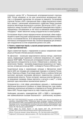 47www.russiancouncil.ru
стического центра СНГ и Региональной антитеррористической структуры
ШОС. Россия направляет на эти цели значительные материальные сред-
ства, и в обозримой перспективе эта ситуация не изменится. Согласование
стратегий России и КНР в Центральной Азии в сфере безопасности может
быть связано с увеличением экономического содействия Пекина решению
вопросов обеспечения безопасности в регионе. Достигнутая в 2015 г. дого-
воренность между Россией и КНР о расширении взаимодействия в борьбе с
терроризмом и экстремизмом (в том числе на важнейших международных
площадках)127
может обеспечить вывод сотрудничества на новый уровень.
Согласование общего списка террористических организаций, обмен инфор-
мацией по линии спецслужб о рекрутировании, переправке боевиков в Афга-
нистан и на Ближний Восток, об их финансировании относятся к комплексу
неотложных антитеррористических мер. Основным форматом для активиза-
ции сотрудничества на этом направлении должна стать ШОС.
9. Усилить совместную борьбу с угрозой распространения нестабильности
с территории Афганистана.
Задача совместной борьбы с терроризмом на разных направлениях может
решаться Россией и Китаем разными способами.
На афганском – основными представляются военные методы: укрепление
границ, модернизация таджикских и узбекских вооруженных сил, задейст-
вование КСОР ОДКБ, Региональной антитеррористической структуры ШОС,
двустороннего сотрудничества (в случае с Узбекистаном и, возможно, Турк-
менистаном). Пример – программа модернизации вооруженных сил Таджи-
кистана, которая рассчитана до 2025 г. и обойдется России в 200 млн долл.128
Существенный вклад в нормализацию ситуации в Афганистане может
внести ШОС как площадка для координации подходов и интересов России,
Китая, Пакистана и Индии. В настоящее время Россия и особенно Китай уже
выступают крупными спонсорами афганского правительства в военной и
экономической областях. Россия поставляет законным властям Афганиста-
на вооружение (например, боевые вертолеты и запчасти к ним)129
, а Китай
реализует здесь масштабные экономические проекты130
.
Сотрудничество в этой сфере целесообразно увязывать с проблематикой
обеспечения безопасности (особенно на севере Афганистана, куда переба-
зировались религиозные экстремисты и террористы из России, Центральной
Азии и КНР). России следует внести эту тему в повестку дня ШОС.
Необходимо расширить взаимодействие ШОС и ОДКБ в противодейст-
вии взаимосвязанным вызовам безопасности – религиозному экстремиз-
127
Речь идет о таких международных площадках, как ООН, БРИКС, ШОС, Азиатско-Тихоокеанское эко-
номическое сотрудничество (АТЭС), Региональный форум Ассоциации государств Юго-Восточной
Азии по безопасности (АРФ), Группа разработки финансовых мер борьбы с отмыванием денег (ФАТФ),
Евразийская группа по противодействию легализации преступных доходов и финансированию терро-
ризма (ЕАГ) и др. См.: Россия и КНР договорились о расширении взаимодействия по борьбе с терро-
ризмом. URL: http://www.tass.ru/politika/2391244
128
Южные рубежи под угрозой. Защитит ли себя Средняя Азия? URL: http://www.topwar.ru/
print:page,1,86315-yuzhnye-rubezhi-pod-ugrozoy-zaschitit-li-sebya-srednyaya-aziya.html
129
Кабулов: «Россия уже оказывает помощь Афганистану». URL: http://www.izvestia.ru/news/592813
130
Панфилова В. Китай разыграл «афганское домино». URL: http://www.afghanistan.ru/doc/77075.html
5. ПЕРСПЕКТИВЫ РОССИЙСКО-КИТАЙСКОГО СОТРУДНИЧЕСТВА
В ЦЕНТРАЛЬНОЙ АЗИИ
 