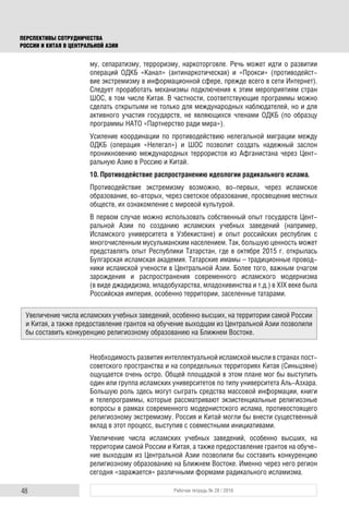 48 Рабочая тетрадь № 28 / 2016
ПЕРСПЕКТИВЫ СОТРУДНИЧЕСТВА
РОССИИ И КИТАЯ В ЦЕНТРАЛЬНОЙ АЗИИ
му, сепаратизму, терроризму, наркоторговле. Речь может идти о развитии
операций ОДКБ «Канал» (антинаркотическая) и «Прокси» (противодейст-
вие экстремизму в информационной сфере, прежде всего в сети Интернет).
Следует проработать механизмы подключения к этим мероприятиям стран
ШОС, в том числе Китая. В частности, соответствующие программы можно
сделать открытыми не только для международных наблюдателей, но и для
активного участия государств, не являющихся членами ОДКБ (по образцу
программы НАТО «Партнерство ради мира»).
Усиление координации по противодействию нелегальной миграции между
ОДКБ (операция «Нелегал») и ШОС позволит создать надежный заслон
проникновению международных террористов из Афганистана через Цент-
ральную Азию в Россию и Китай.
10. Противодействие распространению идеологии радикального ислама.
Противодействие экстремизму возможно, во-первых, через исламское
образование, во-вторых, через светское образование, просвещение местных
обществ, их ознакомление с мировой культурой.
В первом случае можно использовать собственный опыт государств Цент-
ральной Азии по созданию исламских учебных заведений (например,
Исламского университета в Узбекистане) и опыт российских республик с
многочисленным мусульманским населением. Так, большую ценность может
представлять опыт Республики Татарстан, где в октябре 2015 г. открылась
Булгарская исламская академия. Татарские имамы – традиционные провод-
ники исламской учености в Центральной Азии. Более того, важным очагом
зарождения и распространения современного исламского модернизма
(в виде джадидизма, младобухарства, младохивинства и т.д.) в XIX веке была
Российская империя, особенно территории, заселенные татарами.
Необходимость развития интеллектуальной исламской мысли в странах пост-
советского пространства и на сопредельных территориях Китая (Синьцзяне)
ощущается очень остро. Общей площадкой в этом плане мог бы выступить
один или группа исламских университетов по типу университета Аль-Азхара.
Большую роль здесь могут сыграть средства массовой информации, книги
и телепрограммы, которые рассматривают экзистенциальные религиозные
вопросы в рамках современного модернистского ислама, противостоящего
религиозному экстремизму. Россия и Китай могли бы внести существенный
вклад в этот процесс, выступив с совместными инициативами.
Увеличение числа исламских учебных заведений, особенно высших, на
территории самой России и Китая, а также предоставление грантов на обуче-
ние выходцам из Центральной Азии позволили бы составить конкуренцию
религиозному образованию на Ближнем Востоке. Именно через него регион
сегодня «заражается» различными формами радикального исламизма.
Увеличение числа исламских учебных заведений, особенно высших, на территории самой России
и Китая, а также предоставление грантов на обучение выходцам из Центральной Азии позволили
бы составить конкуренцию религиозному образованию на Ближнем Востоке.
 