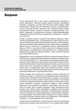 4 Рабочая тетрадь № 28 / 2016
ПЕРСПЕКТИВЫ СОТРУДНИЧЕСТВА
РОССИИ И КИТАЯ В ЦЕНТРАЛЬНОЙ АЗИИ
Введение
Регион Центральной Азии в силу своего географического положения в
центре Евразийского континента между наиболее развитым европейским
регионом и динамично растущей Юго-Восточной Азией обладает рядом
возможностей. Прежде всего эти возможности связаны с развитием тран-
зитного потенциала региона. Реализация этого потенциала может придать
существенный импульс развитию экономик центральноазиатских госу-
дарств, страдающих от экономического кризиса, слабой диверсификации,
устаревшей технологической базы и стремительно убывающего «человече-
ского капитала».
Интерес государств региона к развитию транспортных маршрутов подпи-
тывается инициативами Китая, заинтересованного в обеспечении дополни-
тельных возможностей транспортировки грузов в Европу и готового предло-
жить большой объем инвестиций ради экспорта своих товаров, производств,
рабочей силы и мощностей по возведению крупных инфраструктурных
объектов. В 2013 г. ряд проектов Китая в регионе был объединен инициа-
тивой создания «Экономического пояса Шелкового пути», направленной на
обеспечение транспортной связности региона с целью облегчения доступа
Китая на европейский рынок.
Одновременно в силу географической близости к региону Ближнего Востока
и Афганистану государства Центральной Азии сталкиваются с рядом серьез-
ных угроз безопасности. К их числу можно отнести распространение ради-
кального ислама, терроризма, наркоторговли, организованной преступности,
сложности обеспечения контроля и безопасности границ и др. Большинство
данных угроз носят трансграничный характер, и усилий государств региона
только лишь на национальном уровне для преодоления данных вызовов
явно не достаточно. Противостояние этим угрозам отвечает ключевым наци-
ональным интересам всех стран Центральной Азии.
Помимо внешних угроз стабильности государств региона существует ряд
внутренних вызовов, с которыми страны Центральной Азии сталкиваются в
разной степени, преодолеть которые окончательно, однако, пока не удается
ни одной из них. К таким вызовам относятся неустойчивость политических
институтов и проблема обеспечения преемственности политических курсов,
угроза обострения этнических конфликтов, скромные темпы развития
экономики и, как следствие, неспособность гарантировать занятость насе-
ления и высокие темпы трудовой эмиграции. Среди внутрирегиональных
вызовов стоит отметить также неспособность государств региона решить
гидроэнергетические конфликты и проблемы электроэнергетики, обеспечить
контроль и безопасность границ между собой и с Афганистаном, перекрыть
пути наркотрафика, нелегальной торговли оружием и пр. Худшим сценари-
ем развития ситуации в регионе может стать образование «несостоявшихся
государств», не контролирующих свою территорию.
Страны региона заинтересованы в помощи внешних игроков в преодолении
обозначенных вызовов и угроз безопасности, но не в ущерб своему сувере-
 