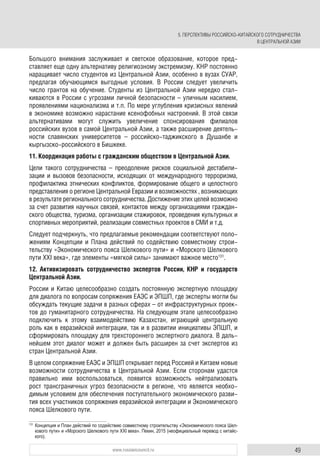 49www.russiancouncil.ru
5. ПЕРСПЕКТИВЫ РОССИЙСКО-КИТАЙСКОГО СОТРУДНИЧЕСТВА
В ЦЕНТРАЛЬНОЙ АЗИИ
Большого внимания заслуживает и светское образование, которое пред-
ставляет еще одну альтернативу религиозному экстремизму. КНР постоянно
наращивает число студентов из Центральной Азии, особенно в вузах СУАР,
предлагая обучающимся выгодные условия. В России следует увеличить
число грантов на обучение. Студенты из Центральной Азии нередко стал-
киваются в России с угрозами личной безопасности – уличным насилием,
проявлениями национализма и т.п. По мере углубления кризисных явлений
в экономике возможно нарастание ксенофобных настроений. В этой связи
альтернативами могут служить увеличение спонсирования филиалов
российских вузов в самой Центральной Азии, а также расширение деятель-
ности славянских университетов – российско-таджикского в Душанбе и
кыргызско-российского в Бишкеке.
11. Координация работы с гражданским обществом в Центральной Азии.
Цели такого сотрудничества – преодоление рисков социальной дестабили-
зации и вызовов безопасности, исходящих от международного терроризма,
профилактика этнических конфликтов, формирование общего и целостного
представления о регионе Центральной Евразии и возможностях , возникающих
в результате регионального сотрудничества. Достижение этих целей возможно
за счет развития научных связей, контактов между организациями граждан-
ского общества, туризма, организации стажировок, проведения культурных и
спортивных мероприятий, реализации совместных проектов в СМИ и т.д.
Следует подчеркнуть, что предлагаемые рекомендации соответствуют поло-
жениям Концепции и Плана действий по содействию совместному строи-
тельству «Экономического пояса Шелкового пути» и «Морского Шелкового
пути XXI века», где элементы «мягкой силы» занимают важное место131
.
12. Активизировать сотрудничество экспертов России, КНР и государств
Центральной Азии.
России и Китаю целесообразно создать постоянную экспертную площадку
для диалога по вопросам сопряжения ЕАЭС и ЭПШП, где эксперты могли бы
обсуждать текущие задачи в разных сферах – от инфраструктурных проек-
тов до гуманитарного сотрудничества. На следующем этапе целесообразно
подключить к этому взаимодействию Казахстан, играющий центральную
роль как в евразийской интеграции, так и в развитии инициативы ЭПШП, и
сформировать площадку для трехстороннего экспертного диалога. В даль-
нейшем этот диалог может и должен быть расширен за счет экспертов из
стран Центральной Азии.
В целом сопряжение ЕАЭС и ЭПШП открывает перед Россией и Китаем новые
возможности сотрудничества в Центральной Азии. Если сторонам удастся
правильно ими воспользоваться, появится возможность нейтрализовать
рост трансграничных угроз безопасности в регионе, что является необхо-
димым условием для обеспечения поступательного экономического разви-
тия всех участников сопряжения евразийской интеграции и Экономического
пояса Шелкового пути.
131
Концепция и План действий по содействию совместному строительству «Экономического пояса Шел-
кового пути» и «Морского Шелкового пути XXI века». Пекин, 2015 (неофициальный перевод с китайс-
кого).
 