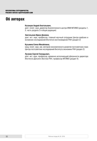 50 Рабочая тетрадь № 28 / 2016
ПЕРСПЕКТИВЫ СОТРУДНИЧЕСТВА
РОССИИ И КИТАЯ В ЦЕНТРАЛЬНОЙ АЗИИ
Казанцев Андрей Анатольевич,
докт. полит. наук, директор Аналитического центра ИМИ МГИМО (разделы 1,
5, часть раздела 2 и общая редакция)
Звягельская Ирина Доновна,
докт. ист. наук, профессор, главный научный сотрудник Центра арабских и
исламских исследований Института востоковедения РАН (раздел 2)
Кузьмина Елена Михайловна,
канд. полит. наук, зав. сектором экономического развития постсоветских стран
Центра постсоветских исследований Института экономики РАН (раздел 3)
Лузянин Сергей Геннадьевич,
докт. ист. наук, профессор, временно исполняющий обязанности директора
Института Дальнего Востока РАН, профессор МГИМО (раздел 4)
Об авторах
 
