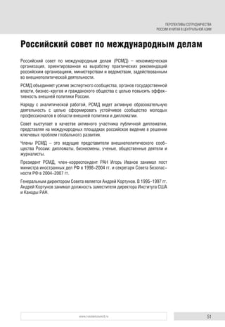 51www.russiancouncil.ru
Российский совет по международным делам (РСМД) – некоммерческая
организация, ориентированная на выработку практических рекомендаций
российским организациям, министерствам и ведомствам, задействованным
во внешнеполитической деятельности.
РСМД объединяет усилия экспертного сообщества, органов государственной
власти, бизнес-кругов и гражданского общества с целью повысить эффек-
тивность внешней политики России.
Наряду с аналитической работой, РСМД ведет активную образовательную
деятельность с целью сформировать устойчивое сообщество молодых
профессионалов в области внешней политики и дипломатии.
Совет выступает в качестве активного участника публичной дипломатии,
представляя на международных площадках российское видение в решении
ключевых проблем глобального развития.
Члены РСМД – это ведущие представители внешнеполитического сооб-
щества России: дипломаты, бизнесмены, ученые, общественные деятели и
журналисты.
Президент РСМД, член-корреспондент РАН Игорь Иванов занимал пост
министра иностранных дел РФ в 1998-2004 гг. и секретаря Совета Безопас-
ности РФ в 2004-2007 гг.
Генеральным директором Совета является Андрей Кортунов. В 1995-1997 гг.
Андрей Кортунов занимал должность заместителя директора Института США
и Канады РАН.
Российский совет по международным делам
ПЕРСПЕКТИВЫ СОТРУДНИЧЕСТВА
РОССИИ И КИТАЯ В ЦЕНТРАЛЬНОЙ АЗИИ
 